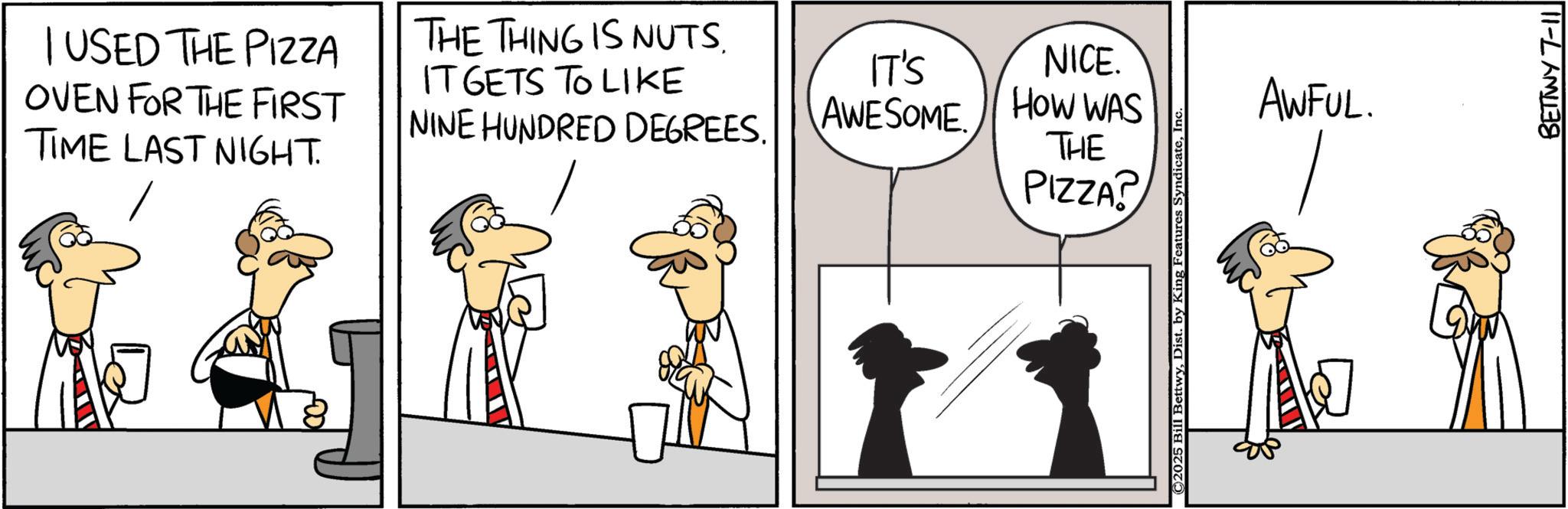 Graphics OCR: I USED THE PIZZA OVEN FOR THE FIRST TIME LAST NIGHT. THE THING IS NUTS. IT GETS TO LIKE NINE HUNDRED DEGREES. IT'S AWESOME NICE. HOW WAS THE PIZZA? ©2025 Bill BettwyIn AWFUL. BETTWY 7-11 I USED THE PIZZA OVEN FOR THE FIRST TIME LAST NIGHT . THE THING IS NUTS . IT GETS TO LIKE NINE HUNDRED DEGREES . IT'S AWESOME NICE . HOW WAS THE PIZZA ? © 2025 Bill BettwyDist . by King Features SyndicateIn AWFUL . BETTWY 7-11