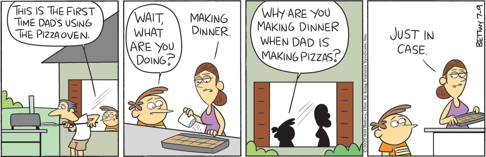Pleased OCR: THIS IS THE FIRST TIME DAD'S USING WHY ARE YOU THE PIZZA OVEN. WAITWHAT ARE YOU MAKING MAKING DINNER DINNER. WHEN DAD IS MAKING PIZZAS? DOING? ©2025 Bill BettwyIn JUST IN CASE. BETTWY 7-9 THIS IS THE FIRST TIME DAD'S USING WHY ARE YOU THE PIZZA OVEN . WAITWHAT ARE YOU MAKING MAKING DINNER DINNER . WHEN DAD IS MAKING PIZZAS ? DOING ? © 2025 Bill BettwyDist . by King Features SyndicateIn JUST IN CASE . BETTWY 7-9