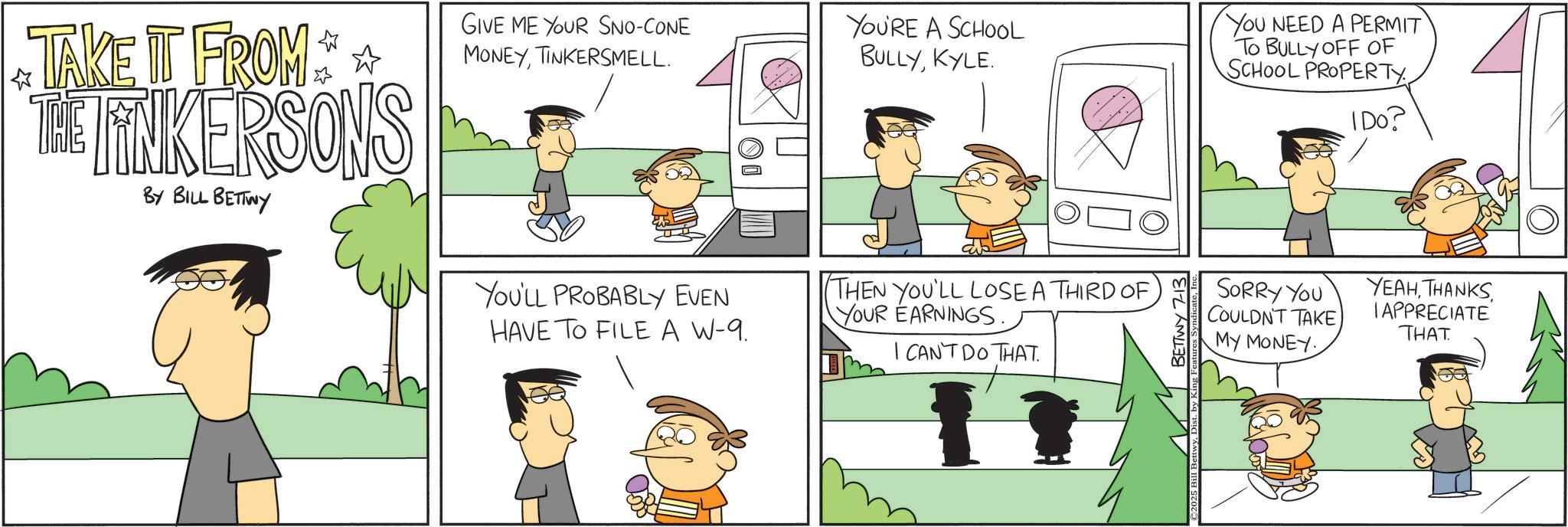 Comic book OCR: TAKE IT FROM **** THE FINKERSONS BY BILL BETTWY GIVE ME YOUR SNO-CONE MONEYTINKERSMELL. YOU'LL PROBABLY EVEN HAVE TO FILE A W-9. O YOU'RE A SCHOOL BULLYKYLE. THEN YOU'LL LOSE A THIRD OF YOUR EARNINGS. I CAN'T DO THAT. BETTWY 7-13 YOU NEED A PERMIT TO BULLY OFF OF SCHOOL PROPERTY IDO? SORRY YOU COULDN'T TAKE MY MONEY. YEAHTAPPRECIATE THAT ist. by King Fe TAKE IT FROM **** THE FINKERSONS BY BILL BETTWY GIVE ME YOUR SNO - CONE MONEYTINKERSMELL . YOU'LL PROBABLY EVEN HAVE TO FILE A W - 9 . O YOU'RE A SCHOOL BULLYKYLE . THEN YOU'LL LOSE A THIRD OF YOUR EARNINGS . I CAN'T DO THAT . BETTWY 7-13 YOU NEED A PERMIT TO BULLY OFF OF SCHOOL PROPERTY IDO ? SORRY YOU COULDN'T TAKE MY MONEY . YEAHTAPPRECIATE THAT ist . by King Fe