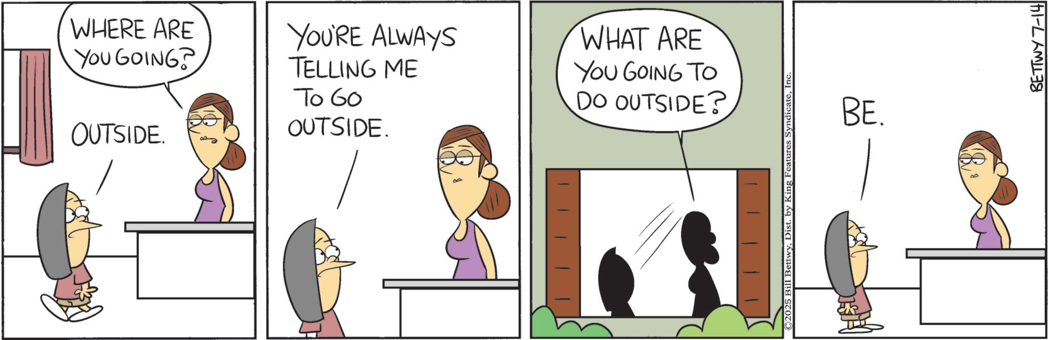 Animation OCR: WHERE ARE YOU GOING? OUTSIDE. YOU'RE ALWAYS TELLING ME To 60 OUTSIDE. WHAT ARE YOU GOING TO DO OUTSIDE? ©2025 Bill BettwyInc BE. 00 BETTWY 7-14 WHERE ARE YOU GOING ? OUTSIDE . YOU'RE ALWAYS TELLING ME To 60 OUTSIDE . WHAT ARE YOU GOING TO DO OUTSIDE ? © 2025 Bill BettwyDist . by King Features SyndicateInc BE . 00 BETTWY 7-14
