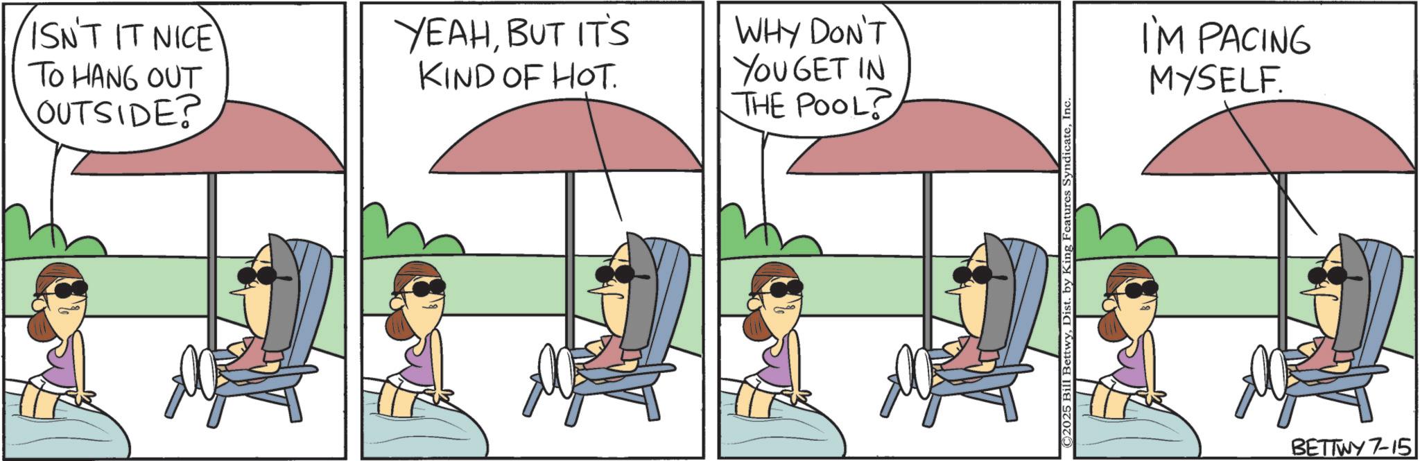 Photo caption OCR: ISN'T IT NICE TO HANG OUT OUTSIDE? YEAHBUT IT'S KIND OF HOT. WHY DON'T YOU GET IN THE POOL? ©2025 Bill BettwyInc I'M PACING MYSELF. BETTWY 7-15 ISN'T IT NICE TO HANG OUT OUTSIDE ? YEAHBUT IT'S KIND OF HOT . WHY DON'T YOU GET IN THE POOL ? © 2025 Bill BettwyDist . by King Features SyndicateInc I'M PACING MYSELF . BETTWY 7-15