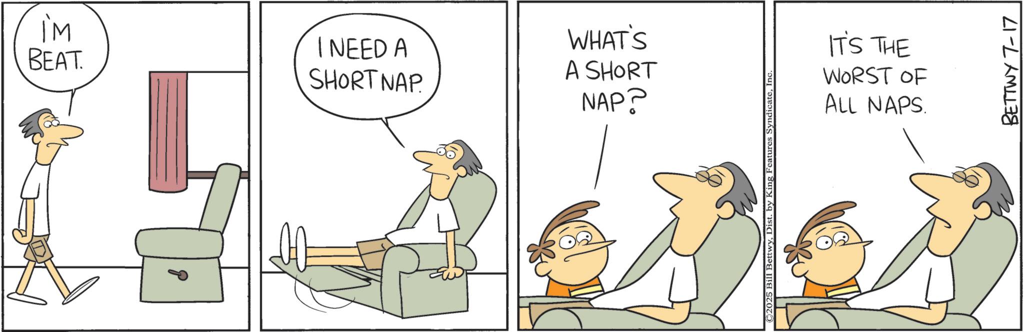 Graphics OCR: IM BEAT. I NEED A SHORT NAP. WHAT'S A SHORT NAP? ©2025 Bill BettwyInc IT'S THE WORST OF ALL NAPS. BETTWY 7-17 IM BEAT . I NEED A SHORT NAP . WHAT'S A SHORT NAP ? © 2025 Bill BettwyDist . by King Features SyndicateInc IT'S THE WORST OF ALL NAPS . BETTWY 7-17