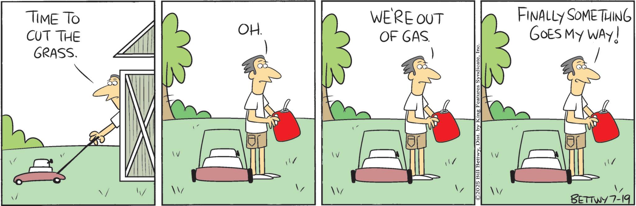 Fiction OCR: TIME TO CUT THE GRASS. WE'RE OUT OH. OF GAS. FINALLY SOMETHING GOES MY WAY! IV BETTWY7-19 TIME TO CUT THE GRASS . WE'RE OUT OH . OF GAS . FINALLY SOMETHING GOES MY WAY ! IV BETTWY7-19