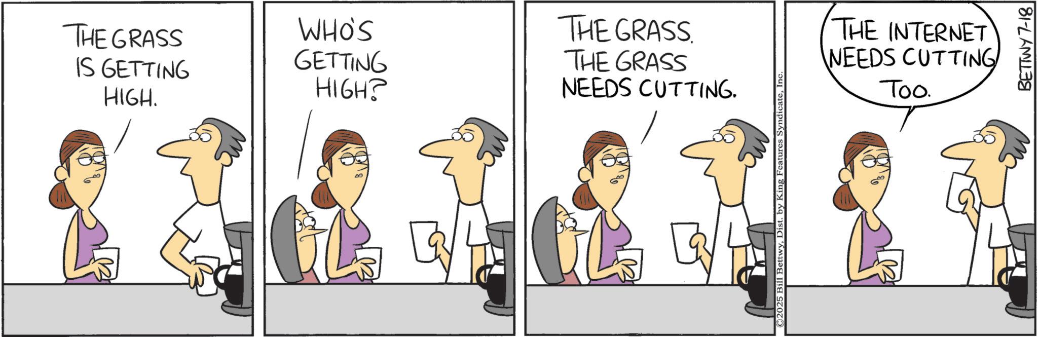 Animation OCR: THE GRASS IS GETTING HIGH. WHO'S GETTING HIGH? THE GRASS THE GRASS NEEDS CUTTING. ©2025 Bill BettwyInc THE INTERNET NEEDS CUTTING Too. BETTWY 7-18 THE GRASS IS GETTING HIGH . WHO'S GETTING HIGH ? THE GRASS THE GRASS NEEDS CUTTING . © 2025 Bill BettwyDist . by King Features SyndicateInc THE INTERNET NEEDS CUTTING Too . BETTWY 7-18