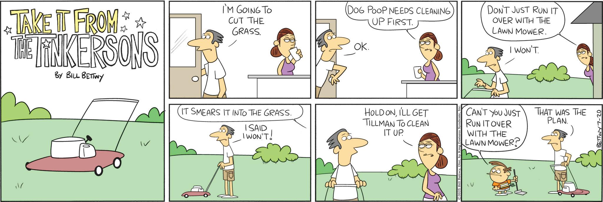 Animation OCR: I'M GOING TO CUT THE (DOG POOP NEEDS CLEANINGUP FIRST ? GRASS. OK. TAKE IT FROM THE LINKERSONS BY BILL BETTWY IT SMEARS IT INTO THE GRASS. ISAID I WON'T! HOLD ONILL GET TILLMAN TO CLEAN IT UP. DON'T JUST RUN IT OVER WITH THE LAWN MOWER. WON'T. CAN'T YOU JUST RUN IT OVER THAT WAS THE PLAN. WITH THE LAWN MOWER? BETTWY7-20 I'M GOING TO CUT THE ( DOG POOP NEEDS CLEANINGUP FIRST ? GRASS . OK . TAKE IT FROM THE LINKERSONS BY BILL BETTWY IT SMEARS IT INTO THE GRASS . ISAID I WON'T ! HOLD ONILL GET TILLMAN TO CLEAN IT UP . DON'T JUST RUN IT OVER WITH THE LAWN MOWER . WON'T . CAN'T YOU JUST RUN IT OVER THAT WAS THE PLAN . WITH THE LAWN MOWER ? BETTWY7-20