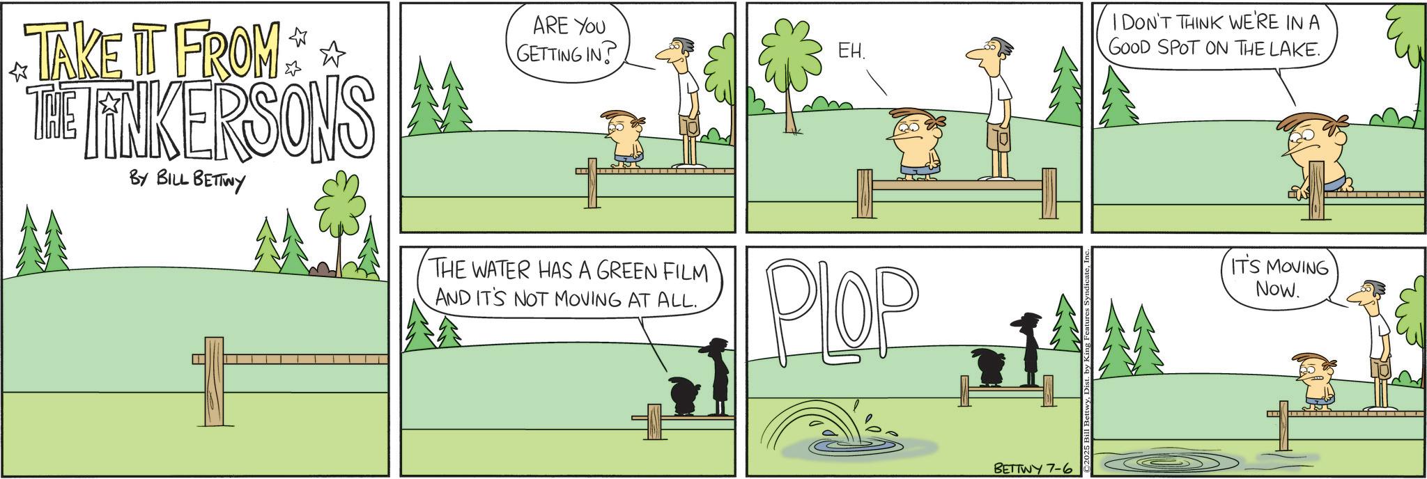 Fiction OCR: TAKE IT FROM ** THE FINKERSONS BY BILL BETTWY ARE YOU GETTING IN? THE WATER HAS A GREEN FILM AND IT'S NOT MOVING AT ALL.EH. Plop BETTWY 7-6 I DON'T THINK WE'RE IN A GOOD SPOT ON THE LAKE. IT'S MOVING Now. TAKE IT FROM ** THE FINKERSONS BY BILL BETTWY ARE YOU GETTING IN ? THE WATER HAS A GREEN FILM AND IT'S NOT MOVING AT ALL .EH . Plop BETTWY 7-6 I DON'T THINK WE'RE IN A GOOD SPOT ON THE LAKE . IT'S MOVING Now .