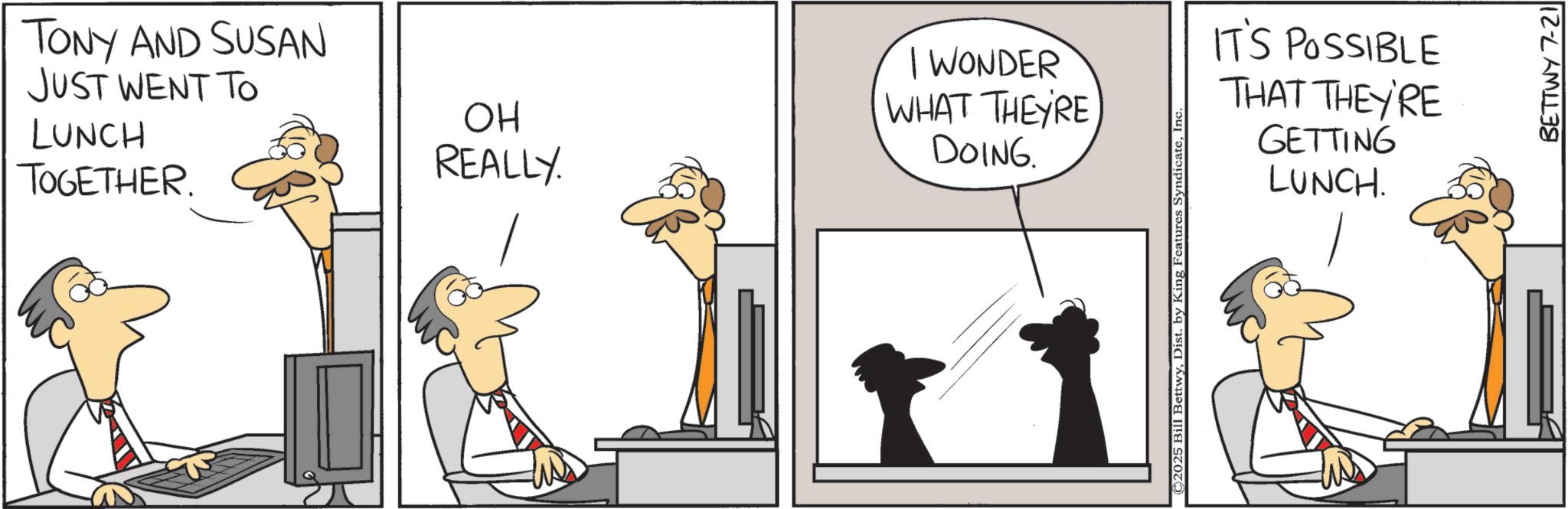 Animated cartoon OCR: TONY AND SUSAN JUST WENT TO LUNCH TOGETHER. ?? REALLY I WONDER WHAT THEYRE DOING. ©2025 Bill BettwyInc. IT'S POSSIBLE THAT THEY'RE GETTING LUNCH. BETTWY 7-21 TONY AND SUSAN JUST WENT TO LUNCH TOGETHER . ?? REALLY I WONDER WHAT THEYRE DOING . © 2025 Bill BettwyDist . by King Features SyndicateInc. IT'S POSSIBLE THAT THEY'RE GETTING LUNCH . BETTWY 7-21