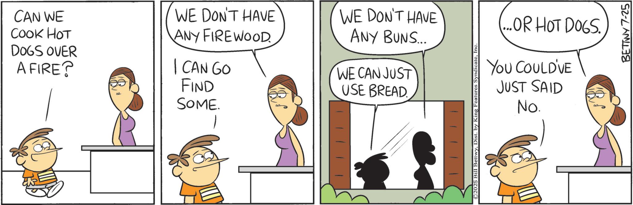 Animated cartoon OCR: CAN WE COOK HOT DOGS OVER A FIRE? I CAN GO FIND SOME. WE DON'T HAVE ANY FIREWOOD. WE DON'T HAVE ANY BUNS... WE CAN JUST USE BREAD (...OR HOT DOGS. YOU COULD'VE JUST SAID No. ©2025 Bill BettwyInc. BETTWY 7-25 CAN WE COOK HOT DOGS OVER A FIRE ? I CAN GO FIND SOME . WE DON'T HAVE ANY FIREWOOD . WE DON'T HAVE ANY BUNS ... WE CAN JUST USE BREAD ( ... OR HOT DOGS . YOU COULD'VE JUST SAID No. © 2025 Bill BettwyDist . by King Features SyndicateInc. BETTWY 7-25