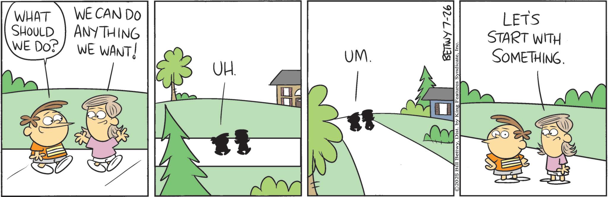Fictional character OCR: WHAT SHOULD WE DO? WE CAN DO ANYTHING WE WANT! UH. ? ? UM. ** BETTWY 7-26 ©2025 Bill BettwyIn‹ LET'S START WITH SOMETHING. WHAT SHOULD WE DO ? WE CAN DO ANYTHING WE WANT ! UH . ? ? UM . ** BETTWY 7-26 © 2025 Bill BettwyDist . by King Features SyndicateIn ‹ LET'S START WITH SOMETHING .