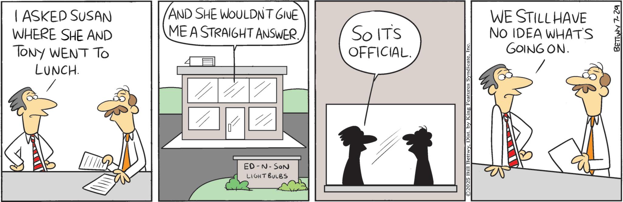 Animation OCR: I ASKED SUSAN WHERE SHE AND TONY WENT TO LUNCH. AND SHE WOULDNT GIVE MEA STRAIGHT ANSWER. SO IT'S OFFICIAL. ED-N-SON LIGHT BULBS ©2025 Bill BettwyInc WE STILL HAVE NO IDEA WHAT'S GOING ON. BETTWY 7-29 I ASKED SUSAN WHERE SHE AND TONY WENT TO LUNCH . AND SHE WOULDNT GIVE MEA STRAIGHT ANSWER . SO IT'S OFFICIAL . ED - N - SON LIGHT BULBS © 2025 Bill BettwyDist . by King Features SyndicateInc WE STILL HAVE NO IDEA WHAT'S GOING ON . BETTWY 7-29