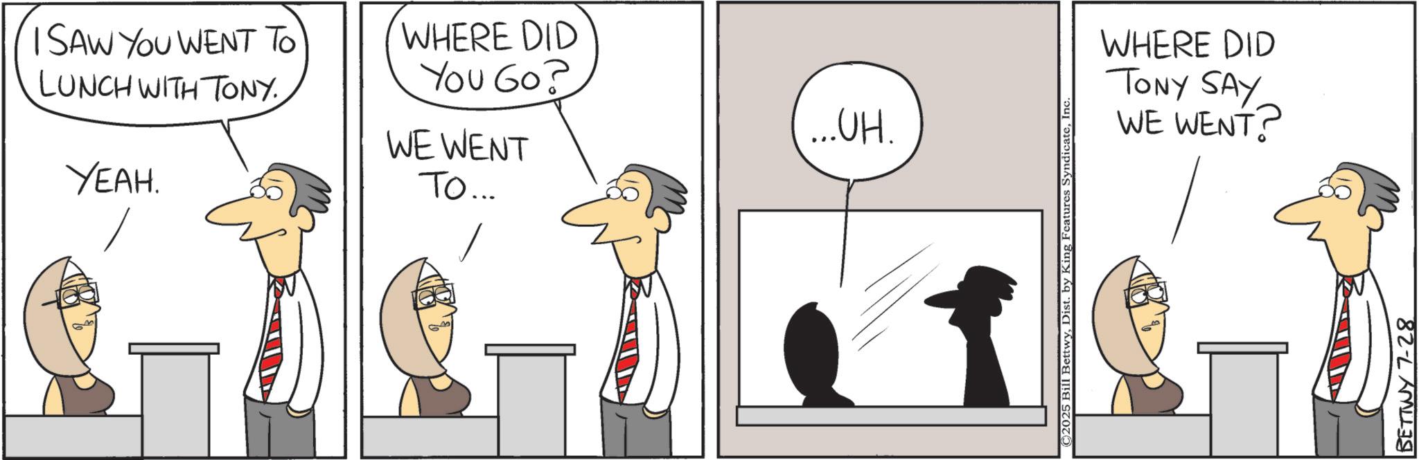 Comics OCR: I SAW YOU WENT TO LUNCH WITH TONY. YEAH. WHERE DID You Go? WE WENT TO... ...UH. C2025 Bill BettwyInc. WHERE DID TONY SAY WE WENT? BETTWY 7-28 I SAW YOU WENT TO LUNCH WITH TONY . YEAH . WHERE DID You Go ? WE WENT TO ... ... UH . C2025 Bill BettwyDist . by King Features SyndicateInc. WHERE DID TONY SAY WE WENT ? BETTWY 7-28