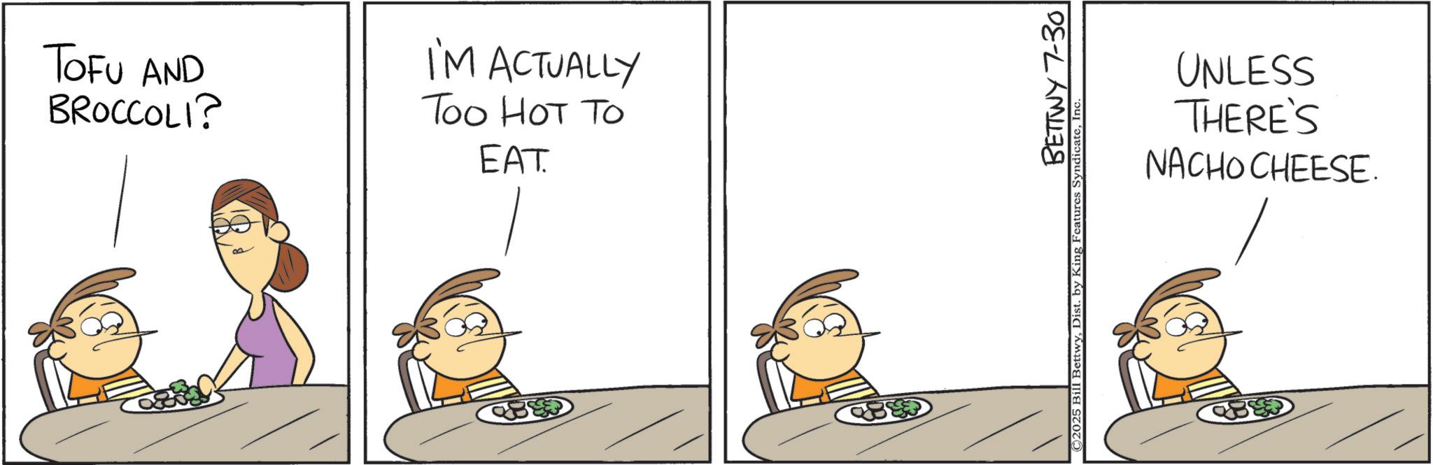 Animation OCR: TOFU AND BROCCOLI? I'M ACTUALLY Too HOT TO EAT. UNLESS THERE'S NACHO CHEESE. BETTWY 7-30 © 2025 Bill BettwyIn TOFU AND BROCCOLI ? I'M ACTUALLY Too HOT TO EAT . UNLESS THERE'S NACHO CHEESE . BETTWY 7-30 © 2025 Bill BettwyDist . by King Features Syndicate