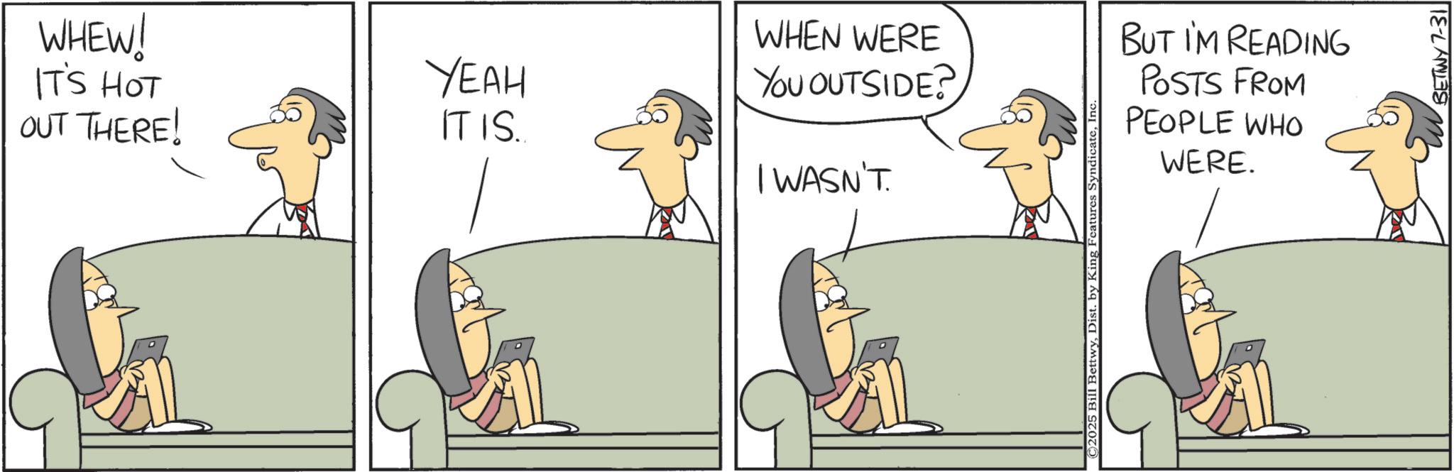 Animation OCR: WHEW! IT'S HOT OUT THERE! YEAH IT IS.. WHEN WERE YOU OUTSIDE? I WASN'T. ©2025 Bill BettwyI BUT I'M READING POSTS FROM PEOPLE WHO WERE. BETTWY 7-31 WHEW ! IT'S HOT OUT THERE ! YEAH IT IS .. WHEN WERE YOU OUTSIDE ? I WASN'T . © 2025 Bill BettwyDist . by King Features SyndicateI BUT I'M READING POSTS FROM PEOPLE WHO WERE . BETTWY 7-31
