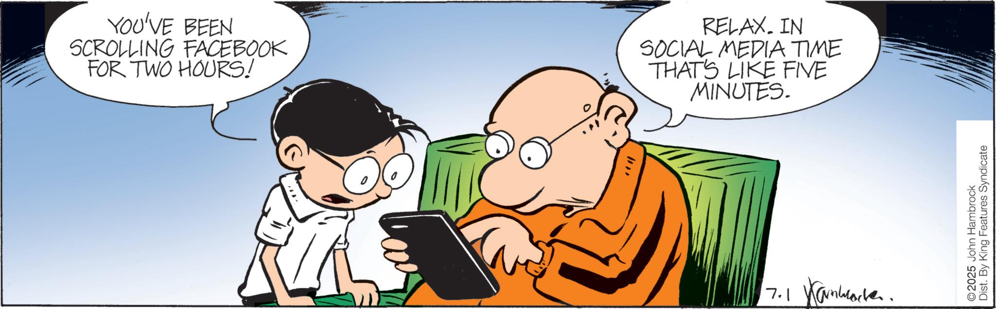 Graphics OCR: YOU'VE BEEN SCROLLING FACEBOOK FOR TWO HOURS! RELAX. IN SOCIAL MEDIA TIME THAT'S LIKE FIVE MINUTES. 7.1 Kanworker. 2025 John Hambrock Dist. By King Features Syndicate YOU'VE BEEN SCROLLING FACEBOOK FOR TWO HOURS ! RELAX . IN SOCIAL MEDIA TIME THAT'S LIKE FIVE MINUTES . 7.1 Kanworker . 2025 John Hambrock Dist . By King Features Syndicate