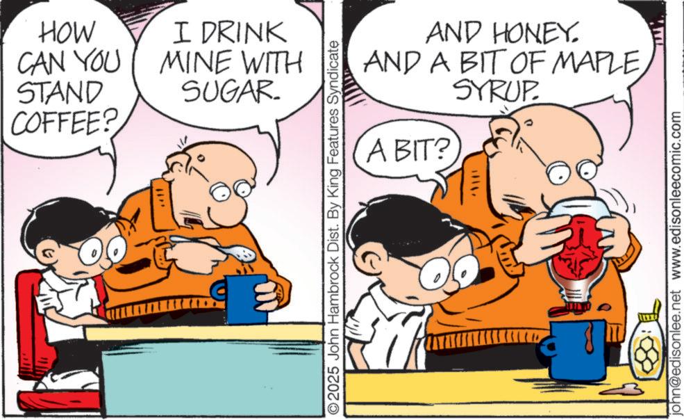 Illustration OCR: HOW CAN YOU STAND COFFEE? I DRINK MINE WITH SUGAR. *411 ©2025 John Hambrock Dist. By King Features Syndicate AND HONEY. AND A BIT OF MAPLE A BIT? SYRUP. V john@edisonlee.net www.edisonleecomic.com HOW CAN YOU STAND COFFEE ? I DRINK MINE WITH SUGAR . * 411 © 2025 John Hambrock Dist . By King Features Syndicate AND HONEY . AND A BIT OF MAPLE A BIT ? SYRUP . V john@edisonlee.net www.edisonleecomic.com