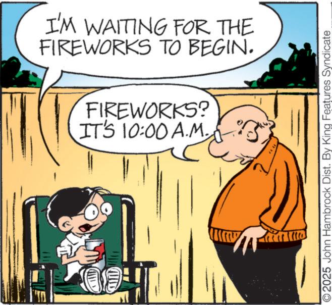Happiness OCR: I'M WAITING FOR THE FIREWORKS TO BEGIN. FIREWORKS? IT'S 10:00 A.M. AND O2025 John Hambrock Dist. By King Features Syndicate I'M WAITING FOR THE FIREWORKS TO BEGIN . FIREWORKS ? IT'S 10:00 A.M. AND O2025 John Hambrock Dist . By King Features Syndicate