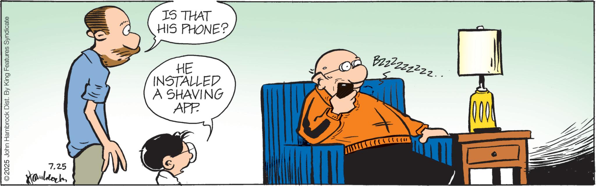 Animation OCR: 2025 John Hambrock Dist. By King Features Syndicate 7.25 IS THAT HIS PHONE? HE INSTALLED A SHAVING APP. Bzzzzzzzzz.. 2025 John Hambrock Dist . By King Features Syndicate 7.25 IS THAT HIS PHONE ? HE INSTALLED A SHAVING APP . Bzzzzzzzzz ..