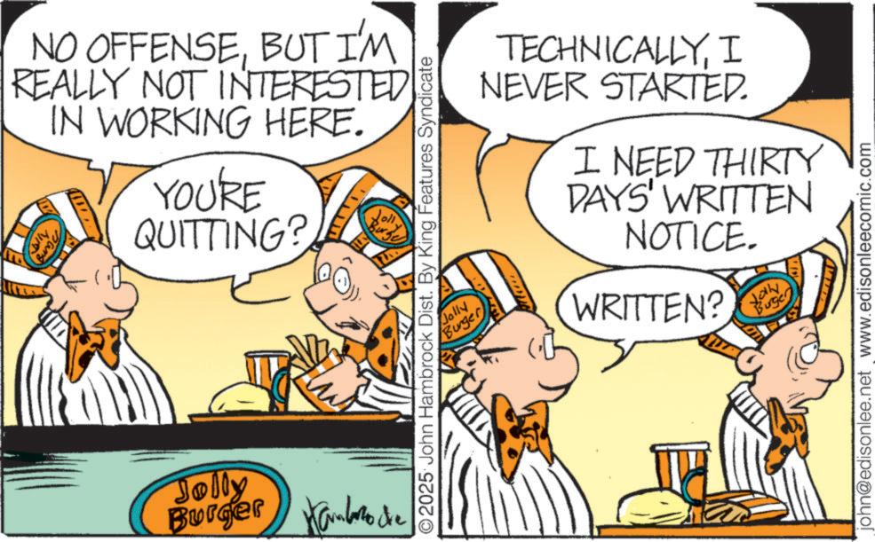 Graphics OCR: lly NO OFFENSEBUT I'M REALLY NOT INTERESTED IN WORKING HERE. nang 11 YOU'RE QUITTING? Jolly Kambazo Burger Hambro de 2025 John Hambrock Dist. By King Features Syndicate Jolly Burger TECHNICALLYI NEVER STARTED. I NEED THIRTY DAYS' WRITTEN NOTICE. WRITTEN? Burger john@edisonlee.net www.edisonleecomic.com lly NO OFFENSEBUT I'M REALLY NOT INTERESTED IN WORKING HERE . nang 11 YOU'RE QUITTING ? Jolly Kambazo Burger Hambro de 2025 John Hambrock Dist . By King Features Syndicate Jolly Burger TECHNICALLYI NEVER STARTED . I NEED THIRTY DAYS ' WRITTEN NOTICE . WRITTEN ? Burger john@edisonlee.net www.edisonleecomic.com