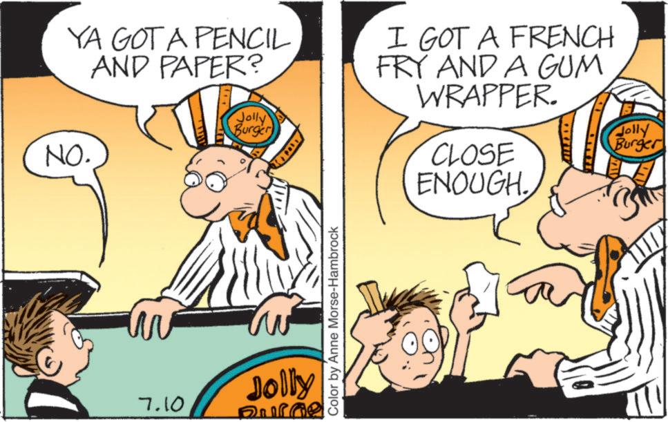 Publication OCR: YA GOT A PENCIL AND PAPER? NO. Jolly Burger TOY I GOT A FRENCH FRY AND A GUM WRAPPER. CLOSE ENOUGH. Color by Anne Morse-Hambrock ? 7.10 Jolly Burne Jolly Burger YA GOT A PENCIL AND PAPER ? NO . Jolly Burger TOY I GOT A FRENCH FRY AND A GUM WRAPPER . CLOSE ENOUGH . Color by Anne Morse - Hambrock ? 7.10 Jolly Burne Jolly Burger
