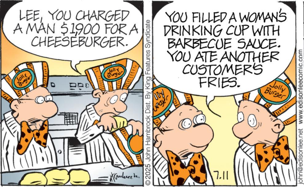 Fictional character OCR: LEEYOU CHARGED A MAN $1900 FOR A CHEESEBURGER. Joke Buga ??? DRD Jolly Burger DDY. 2025 John Hambrock Dist. By King Features Syndicate Upayer YOU FILLED A WOMAN'S DRINKING CUP WITH BARBECUE SAUCE. YOU ATE ANOTHER CUSTOMER'S FRIES. 7.11 Jolly Burger john@edisonlee.net www.edisonleecomic.com amberce be LEEYOU CHARGED A MAN $ 1900 FOR A CHEESEBURGER . Joke Buga ??? DRD Jolly Burger DDY . 2025 John Hambrock Dist . By King Features Syndicate Upayer YOU FILLED A WOMAN'S DRINKING CUP WITH BARBECUE SAUCE . YOU ATE ANOTHER CUSTOMER'S FRIES . 7.11 Jolly Burger john@edisonlee.net www.edisonleecomic.com amberce be