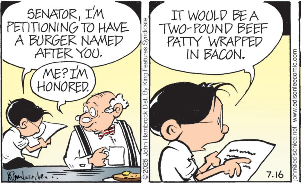 Animated cartoon OCR: Xamburde SENATORI'M PETITIONING TO HAVE A BURGER NAMED AFTER YOU. ME? I'M HONORED. IT WOULD BEA TWO-POUND BEEF PATTY WRAPPED IN BACON. ©2025 John Hambrock Dist. By King Features Syndicate 7.16 john@edisónlee.net www.edisonleecomic.com Xamburde SENATORI'M PETITIONING TO HAVE A BURGER NAMED AFTER YOU . ME ? I'M HONORED . IT WOULD BEA TWO - POUND BEEF PATTY WRAPPED IN BACON . © 2025 John Hambrock Dist . By King Features Syndicate 7.16 john@edisónlee.net www.edisonleecomic.com
