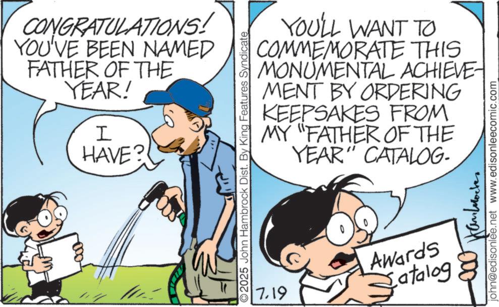 Comics OCR: CONGRATULATIONS! YOU'VE BEEN NAMED FATHER OF THE YEAR! I HAVE? YOU'LL WANT TO COMMEMORATE THIS MONUMENTAL ACHIEVE- MENT BY ORDERING KEEPSAKES FROM MY "FATHER OF THE YEAR" CATALOG- ©2025 John Hambrock Dist. By King Features Syndicate and john@edisonlee.net www.edisonleecomic.com 7.19 Awards atalog CONGRATULATIONS ! YOU'VE BEEN NAMED FATHER OF THE YEAR ! I HAVE ? YOU'LL WANT TO COMMEMORATE THIS MONUMENTAL ACHIEVE- MENT BY ORDERING KEEPSAKES FROM MY " FATHER OF THE YEAR " CATALOG- © 2025 John Hambrock Dist . By King Features Syndicate and john@edisonlee.net www.edisonleecomic.com 7.19 Awards atalog