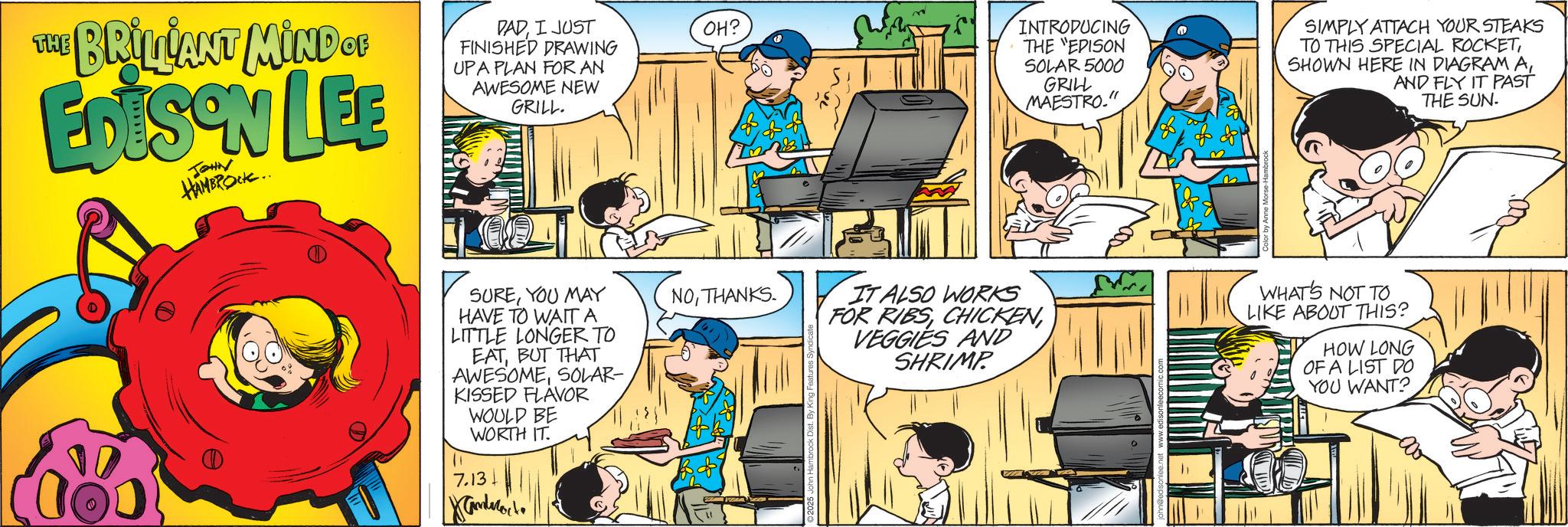 Child OCR: THE HE BRILLANT MIND OF EDISON LEE JOHN HAMBROCK.. PADI JUST FINISHED DRAWING UPA PLAN FOR AN AWESOME NEW GRILL. OH? SUREYOU MAY HAVE TO WAIT A LITTLE LONGER TO NOTHANKS. EATBUT THAT AWESOMESOLAR- KISSED FLAVOR 11 WOULD BE WORTH IT. 7.13. Xandrocke INTRODUCING THE "EPISON SOLAR 5000 GRILL MAESTRO." SIMPLY ATTACH YOUR STEAKS TO THIS SPECIAL ROCKETAND FLY IT PAST THE SUN. IT ALSO WORKS FOR RIBSVEGGIES AND SHRIMP WHAT'S NOT TO LIKE ABOUT THIS? HOW LONG OF A LIST DO YOU WANT? THE HE BRILLANT MIND OF EDISON LEE JOHN HAMBROCK .. PADI JUST FINISHED DRAWING UPA PLAN FOR AN AWESOME NEW GRILL . OH ? SUREYOU MAY HAVE TO WAIT A LITTLE LONGER TO NOTHANKS . EATBUT THAT AWESOMESOLAR- KISSED FLAVOR 11 WOULD BE WORTH IT . 7.13 . Xandrocke INTRODUCING THE " EPISON SOLAR 5000 GRILL MAESTRO . " SIMPLY ATTACH YOUR STEAKS TO THIS SPECIAL ROCKETSHOWN HERE IN DIAGRAM AAND FLY IT PAST THE SUN . IT ALSO WORKS FOR RIBSVEGGIES AND SHRIMP WHAT'S NOT TO LIKE ABOUT THIS ? HOW LONG OF A LIST DO YOU WANT ?