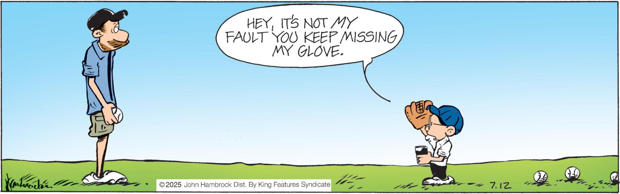 Animated cartoon OCR: HEYIT'S NOT MY FAULT YOU KEEP MISSINGMY GLOVE. Kantmodér ©2025 John Hambrock Dist. By King Features Syndicate -7.12 HEYIT'S NOT MY FAULT YOU KEEP MISSINGMY GLOVE . Kantmodér © 2025 John Hambrock Dist . By King Features Syndicate -7.12