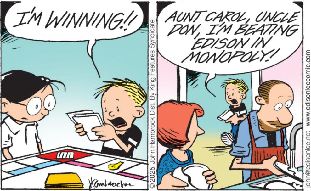 Animated cartoon OCR: I'M WINNING!! Lov Kambrocker AUNT CAROLUNCLE DONI'M BEATING EDISON IN MONOPOLY!! O2025 John Hambrock Dist. By King Features Syndicate 71 john@edisonlee.net www.edisonleecomic.com I'M WINNING !! Lov Kambrocker AUNT CAROLUNCLE DONI'M BEATING EDISON IN MONOPOLY !! O2025 John Hambrock Dist . By King Features Syndicate 71 john@edisonlee.net www.edisonleecomic.com