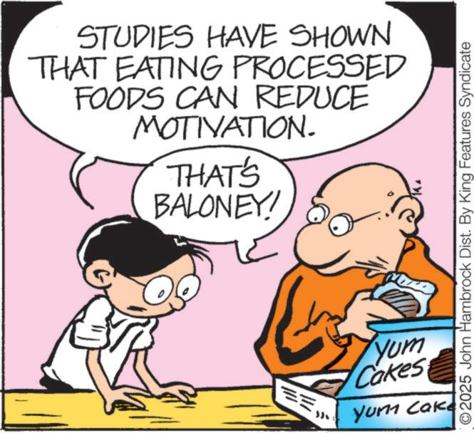 Fiction OCR: STUDIES HAVE SHOWN THAT EATING PROCESSED FOODS CAN REDUCE MOTIVATION. THAT'S BALONEY! ©2025 John Hambrock Dist. By King Features Syndicate == Yum Cakes Yum Cake STUDIES HAVE SHOWN THAT EATING PROCESSED FOODS CAN REDUCE MOTIVATION . THAT'S BALONEY ! © 2025 John Hambrock Dist . By King Features Syndicate == Yum Cakes Yum Cake