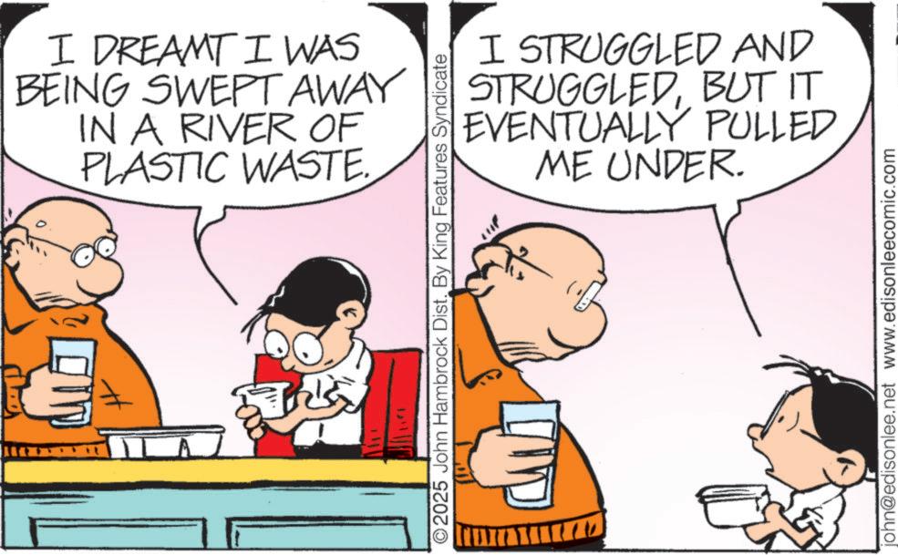 Animation OCR: I DREAMT I WAS BEING SWEPT AWAY IN A RIVER OF PLASTIC WASTE. ©2025 John Hambrock Dist. By King Features Syndicate I STRUGGLED AND STRUGGLEDBUT IT EVENTUALLY ME UNDER. PULLED john@edisonlee.net www.edisonleecomic.com I DREAMT I WAS BEING SWEPT AWAY IN A RIVER OF PLASTIC WASTE . © 2025 John Hambrock Dist . By King Features Syndicate I STRUGGLED AND STRUGGLEDBUT IT EVENTUALLY ME UNDER . PULLED john@edisonlee.net www.edisonleecomic.com