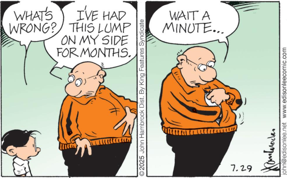 Happiness OCR: WHAT'S I'VE HAD WRONG? THIS LUMP ON MY SIDE FOR MONTHS. ©2025 John Hambrock Dist. By King Features Syndicate 7.29 WAIT A MINUTE... john@edisonlee.net www.edisonleecomic.com WHAT'S I'VE HAD WRONG ? THIS LUMP ON MY SIDE FOR MONTHS . © 2025 John Hambrock Dist . By King Features Syndicate 7.29 WAIT A MINUTE ... john@edisonlee.net www.edisonleecomic.com