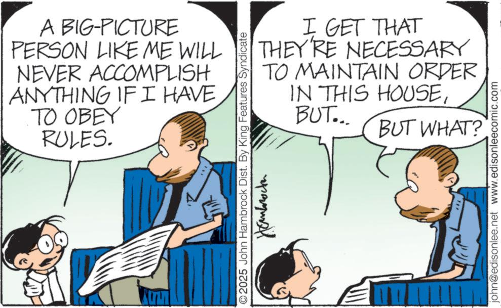 Comic book OCR: A BIG-PICTURE PERSON LIKE ME WILL NEVER ACCOMPLISH ANYTHING IF I HAVE TO OBEY RULES. 2025 John Hambrock Dist. By King Features Syndicate Hambrocken I GET THAT THEY'RE NECESSARY TO MAINTAIN ORDER IN THIS HOUSEBUT... BUT WHAT? john@edisonlee.net www.edisonleecomic.com A BIG - PICTURE PERSON LIKE ME WILL NEVER ACCOMPLISH ANYTHING IF I HAVE TO OBEY RULES . 2025 John Hambrock Dist . By King Features Syndicate Hambrocken I GET THAT THEY'RE NECESSARY TO MAINTAIN ORDER IN THIS HOUSEBUT ... BUT WHAT ? john@edisonlee.net www.edisonleecomic.com