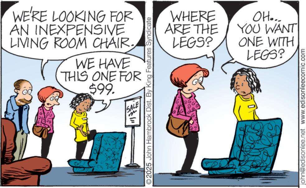 Graphics OCR: WE'RE LOOKING FOR AN INEXPENSIVE LIVING ROOM CHAIR. WE HAVE THIS ONE FOR $99. SALE ?? ©2025 John Hambrock Dist. By King Features Syndicate WHERE ARE THE LEGS? OH... YOU WANT ONE WITH LEGS? john@edisonlee.net www.edisonleecomic.com WE'RE LOOKING FOR AN INEXPENSIVE LIVING ROOM CHAIR . WE HAVE THIS ONE FOR $ 99 . SALE ?? © 2025 John Hambrock Dist . By King Features Syndicate WHERE ARE THE LEGS ? OH ... YOU WANT ONE WITH LEGS ? john@edisonlee.net www.edisonleecomic.com