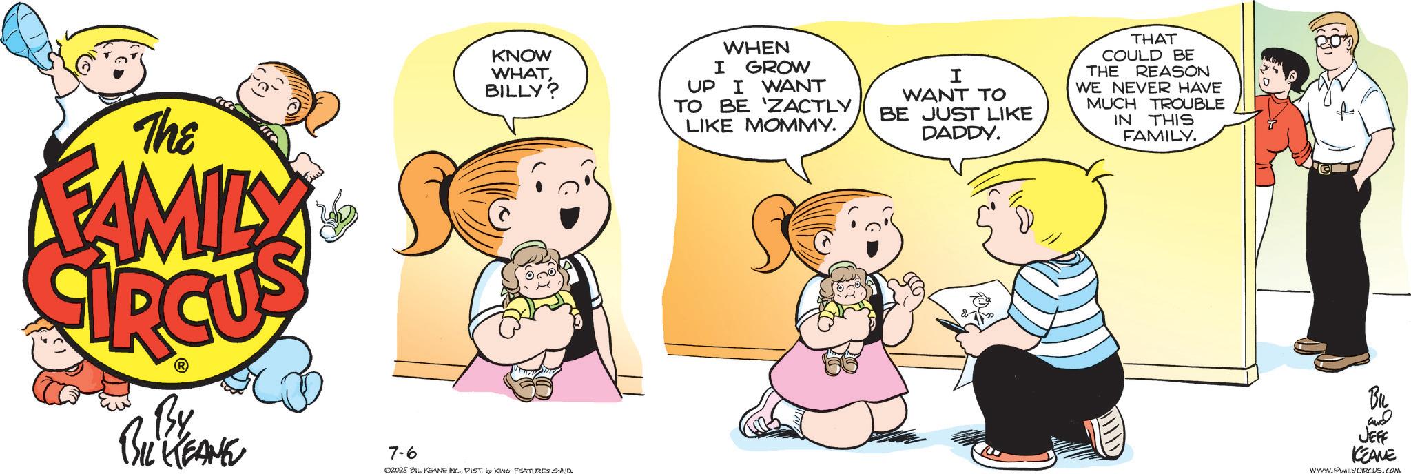 Toddler OCR: The FAMILY KNOW WHAT BILLY? WHEN I GROW UP I WANT TO BE 'ZACTLY LIKE MOMMY. I WANT TO BE JUST LIKE DADDY. THAT COULD BE THE REASON WE NEVER HAVE MUCH TROUBLE IN THIS FAMILY. By BIL KEANE 7-6 02025 BIL KEANE INC.DIST. by KING FEATURES SAND & BIL and JEFF KEAME WWW.FAMILY CIRCUS.COM The FAMILY KNOW WHAT BILLY ? WHEN I GROW UP I WANT TO BE ' ZACTLY LIKE MOMMY . I WANT TO BE JUST LIKE DADDY . THAT COULD BE THE REASON WE NEVER HAVE MUCH TROUBLE IN THIS FAMILY . By BIL KEANE 7-6 02025 BIL KEANE INC .DIST . by KING FEATURES SAND & BIL and JEFF KEAME WWW.FAMILY CIRCUS.COM