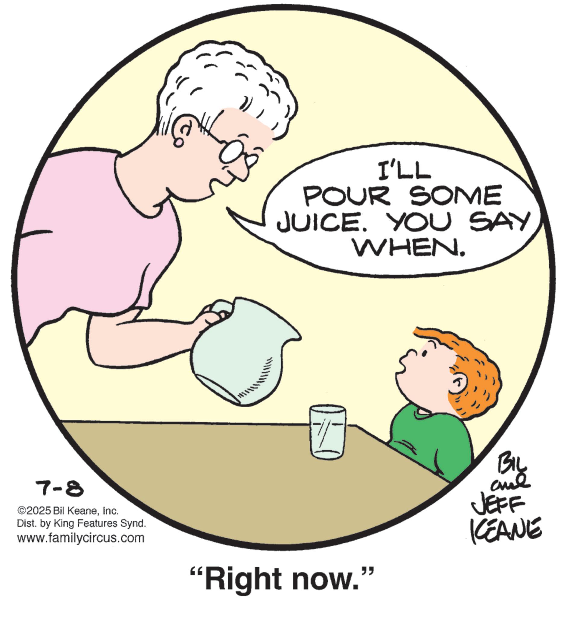 Taste OCR: 7-8 ©2025 Bil KeaneInc. Dist. by King Features Synd. www.familycircus.com I'LL POUR SOME JUICE. YOU SAY. WHEN. "Right now." BIL aue JEFF KCEANE 7-8 © 2025 Bil KeaneInc. Dist . by King Features Synd . www.familycircus.com I'LL POUR SOME JUICE . YOU SAY . WHEN . " Right now . " BIL aue JEFF KCEANE