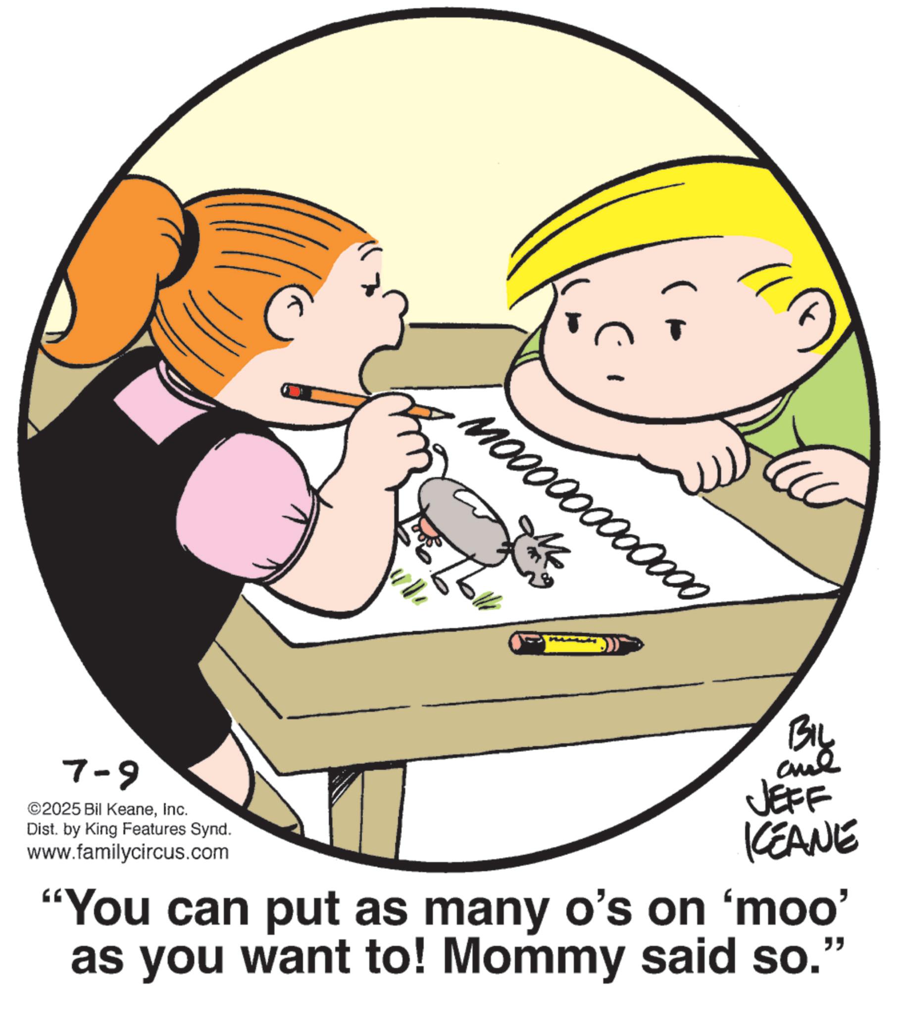 Graphics OCR: 7-9 ©2025 Bil KeaneInc. Dist. by King Features Synd. www.familycircus.com T 1000000000000BIL JEFF KEANE "You can put as many o's on 'moo' as you want to! Mommy said so." 7-9 © 2025 Bil KeaneInc. Dist . by King Features Synd . www.familycircus.com T 1000000000000BIL JEFF KEANE " You can put as many o's on ' moo ' as you want to ! Mommy said so . "