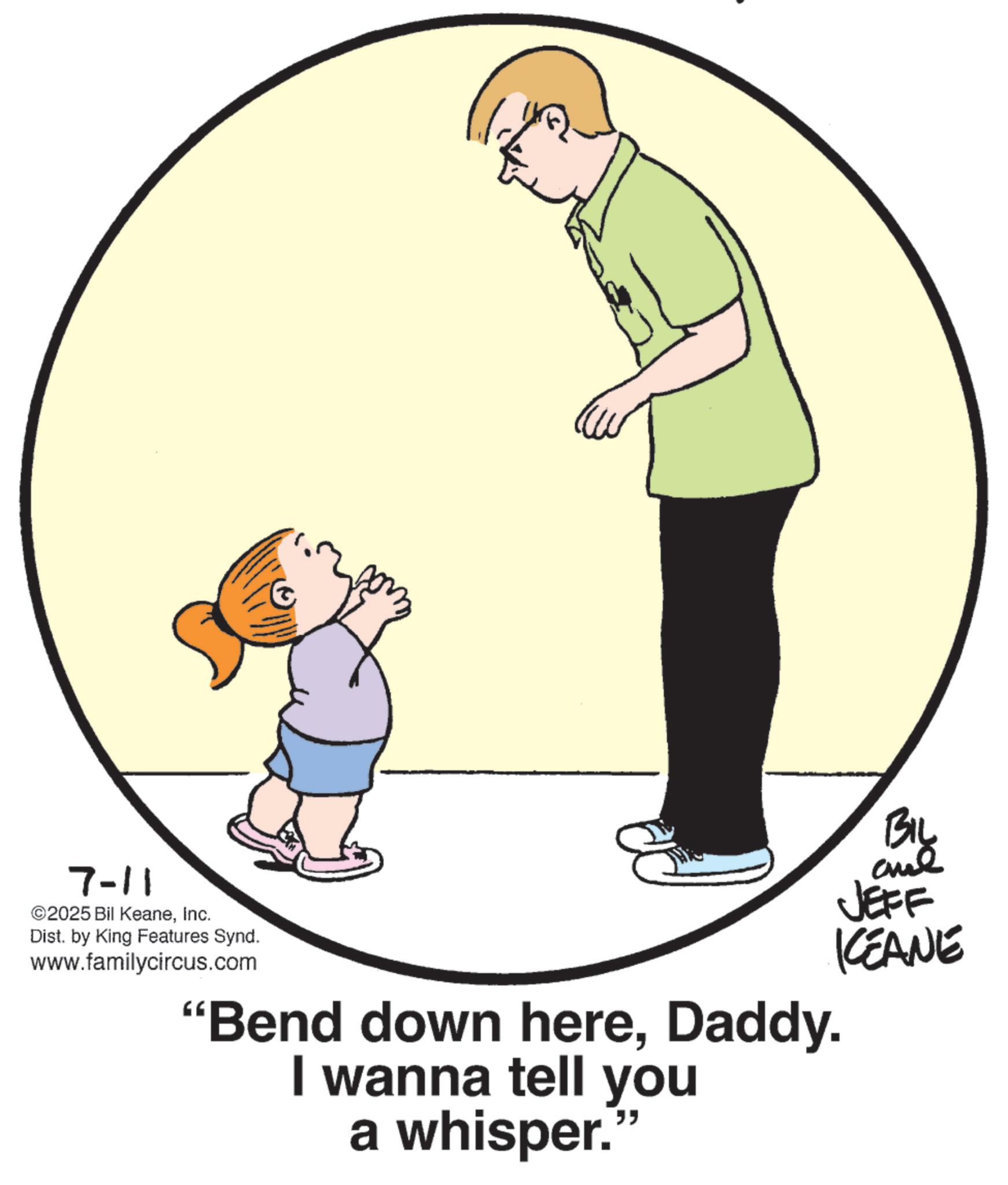 Toddler OCR: 7-11 ©2025 Bil KeaneInc. Dist. by King Features Synd. www.familycircus.com "Bend down hereDaddy. I wanna tell you a whisper." Big JEFF KCEANE 7-11 © 2025 Bil KeaneInc. Dist . by King Features Synd . www.familycircus.com " Bend down hereDaddy . I wanna tell you a whisper . " Big JEFF KCEANE