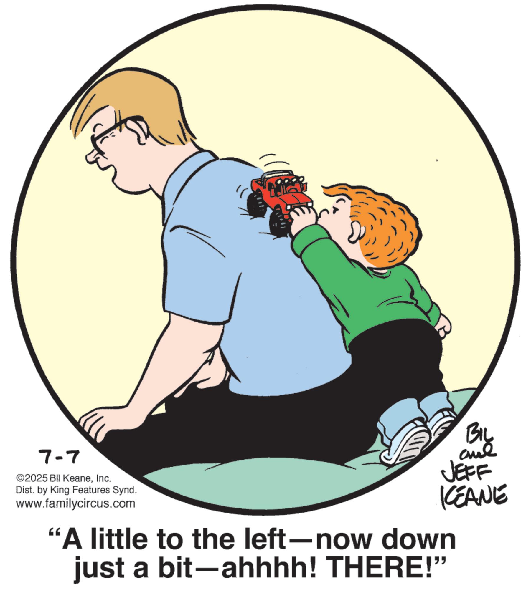 Father's Day OCR: 7-7 ©2025 Bil KeaneInc. Dist. by King Features Synd. www.familycircus.com BIL aul JEFF KCEANE "A little to the left-now down just a bit-ahhhh! THERE!” 7-7 © 2025 Bil KeaneInc. Dist . by King Features Synd . www.familycircus.com BIL aul JEFF KCEANE " A little to the left - now down just a bit - ahhhh ! THERE ! ”