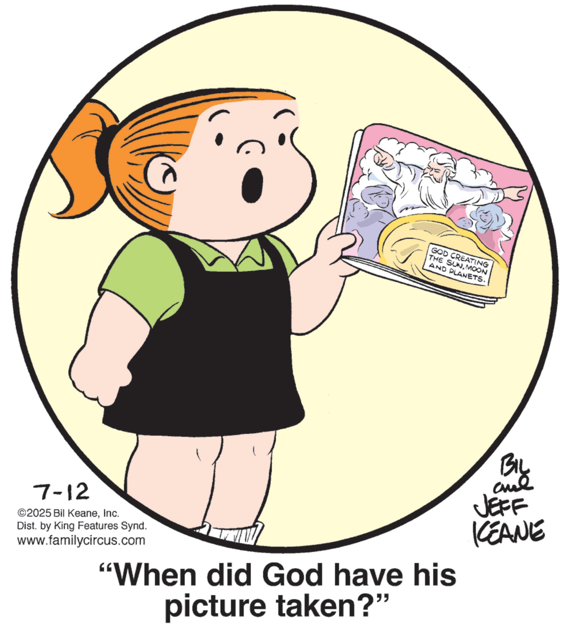Fiction OCR: 7-12 ©2025 Bil KeaneInc. Dist. by King Features Synd. www.familycircus.com GOD CREATING THE SUNMOON AND PLANETS. "When did God have his picture taken?" BIL JEFF KEANE 7-12 © 2025 Bil KeaneInc. Dist . by King Features Synd . www.familycircus.com GOD CREATING THE SUNMOON AND PLANETS . " When did God have his picture taken ? " BIL JEFF KEANE