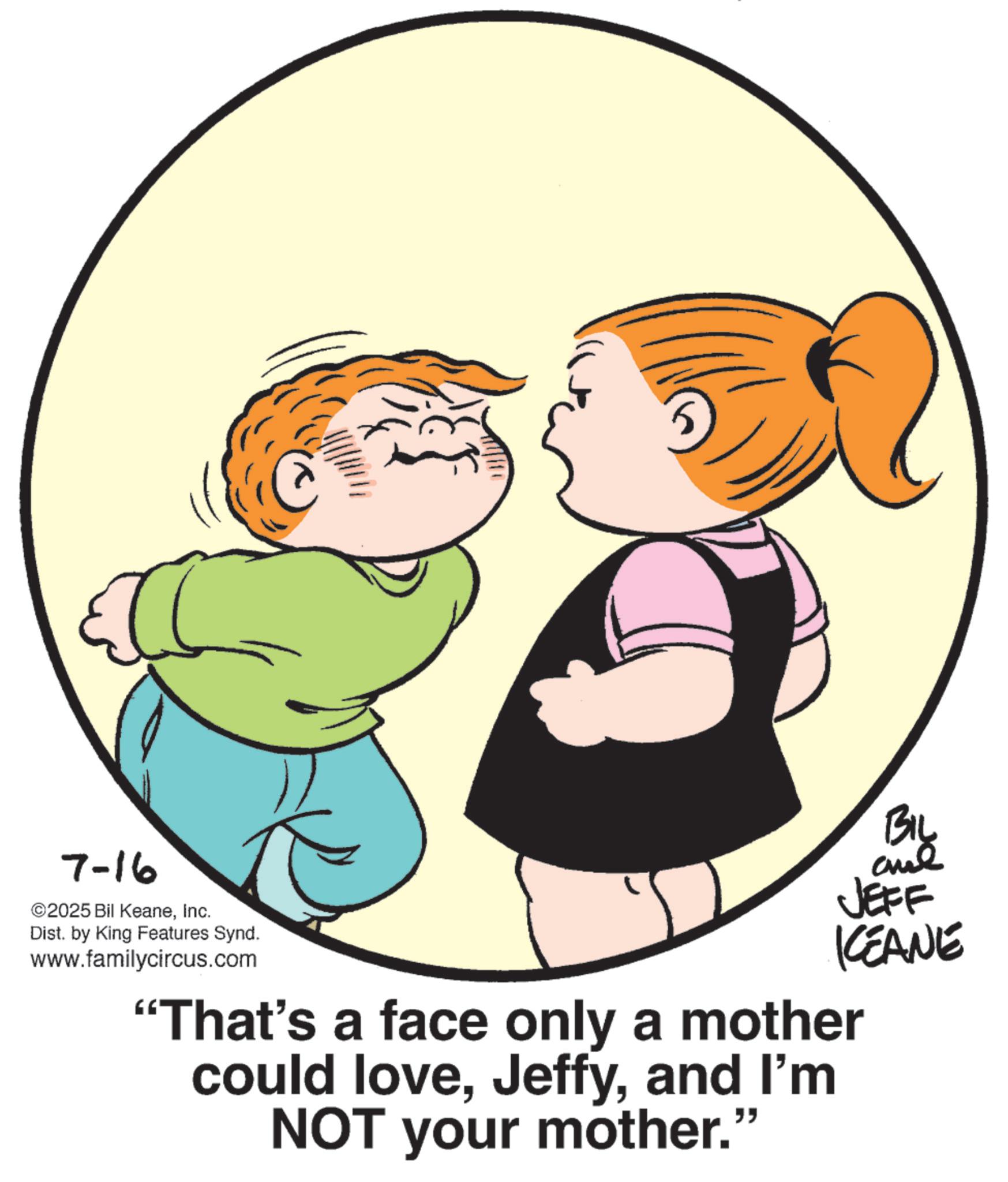 Animated cartoon OCR: 7-16 ©2025 Bil KeaneInc. Dist. by King Features Synd. www.familycircus.com Biy JEFF KEANE "That's a face only a mother could loveand I'm NOT your mother." 7-16 © 2025 Bil KeaneInc. Dist . by King Features Synd . www.familycircus.com Biy JEFF KEANE " That's a face only a mother could loveand I'm NOT your mother . "