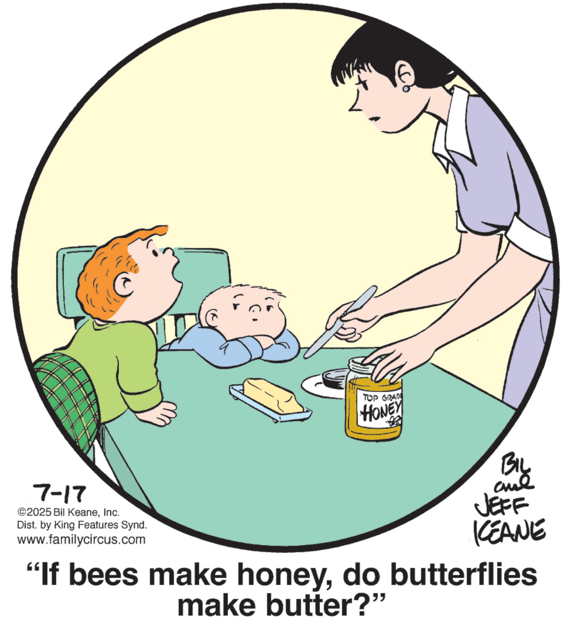 Happiness OCR: 7-17 2025 Bil KeaneInc. Dist. by King Features Synd. www.familycircus.com TOP GRADI HONEY BIL JEFF KEANE "If bees make honeydo butterflies make butter?" 7-17 2025 Bil KeaneInc. Dist . by King Features Synd . www.familycircus.com TOP GRADI HONEY BIL JEFF KEANE " If bees make honeydo butterflies make butter ? "