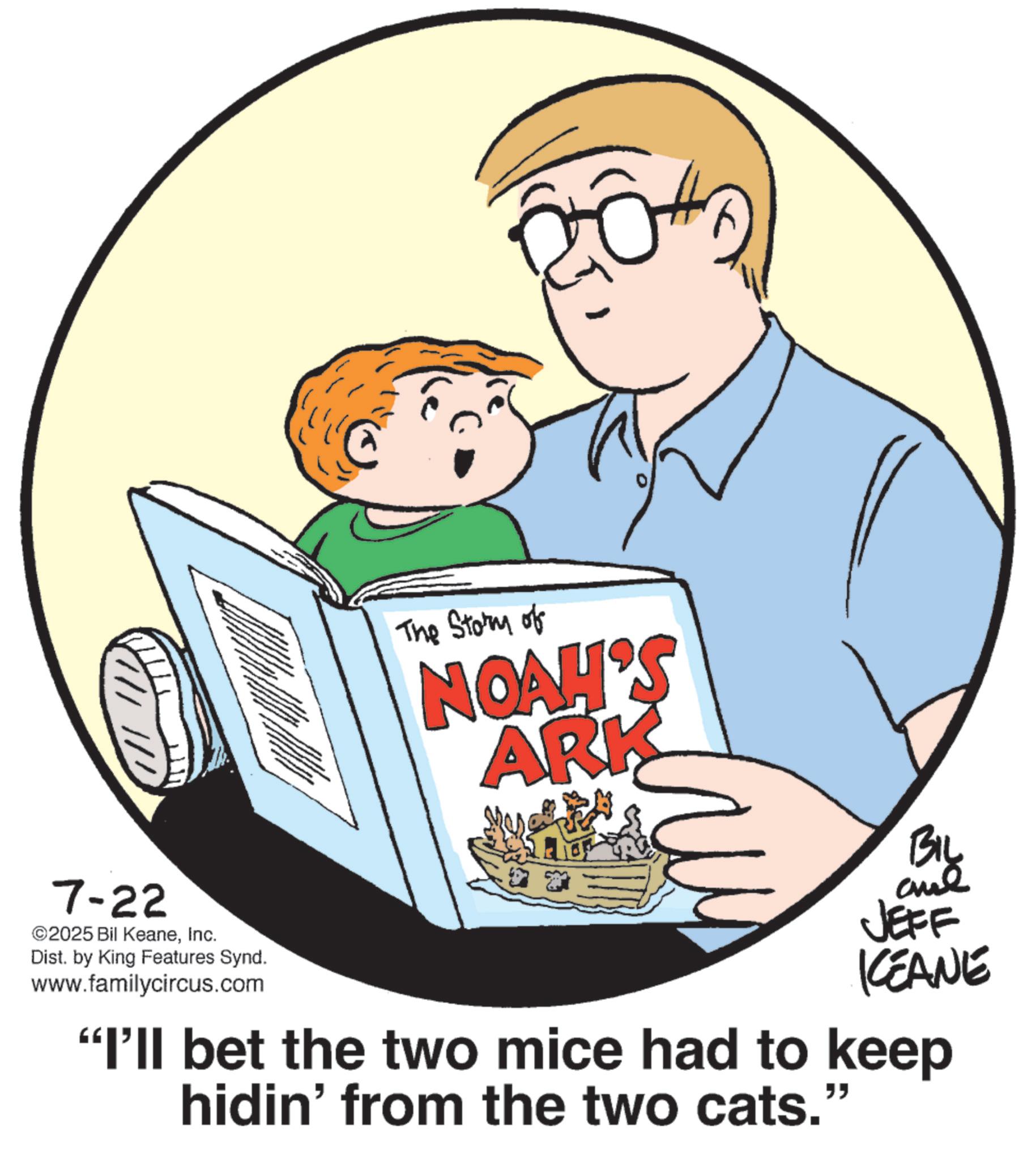 Publication OCR: 7-22 ©2025 Bil KeaneInc. Dist. by King Features Synd. www.familycircus.com The Story of NOAH'S ARK BIL JEFF KCEANE "I'll bet the two mice had to keep hidin' from the two cats." " 7-22 © 2025 Bil KeaneInc. Dist . by King Features Synd . www.familycircus.com The Story of NOAH'S ARK BIL JEFF KCEANE " I'll bet the two mice had to keep hidin ' from the two cats . " "