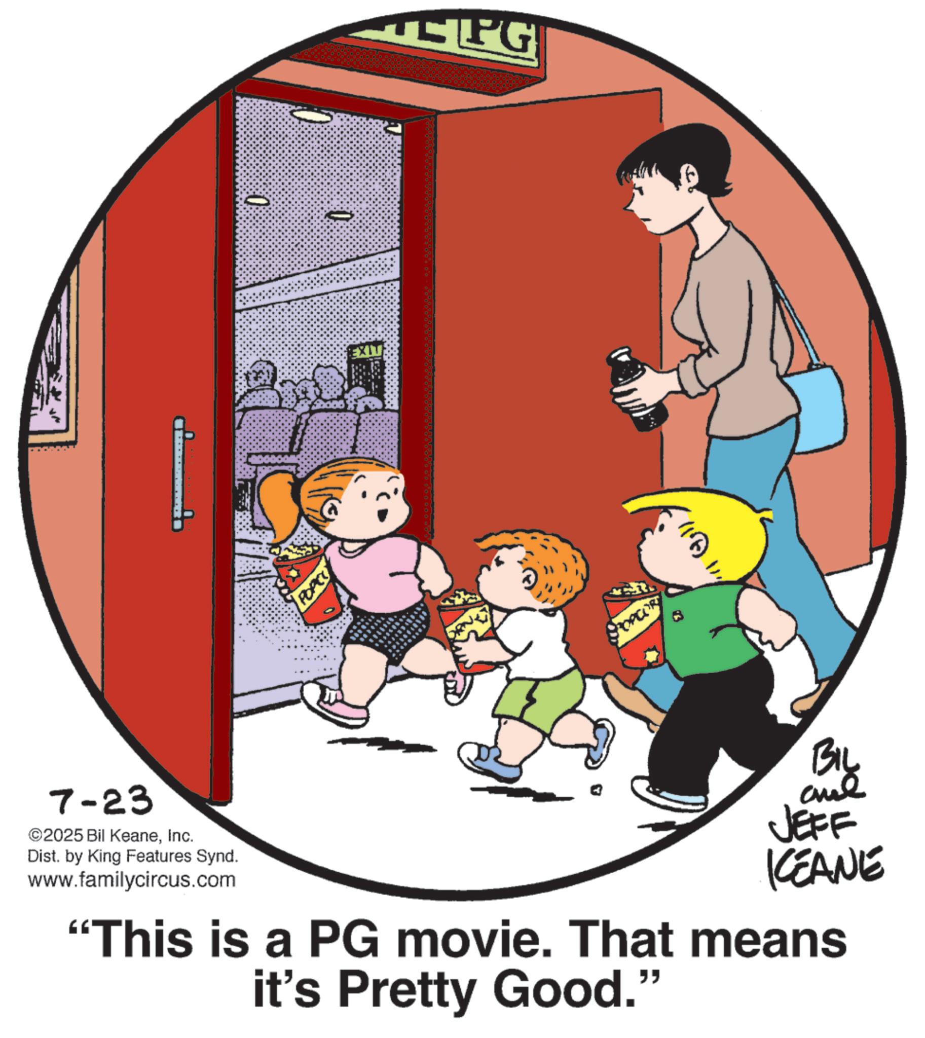 Clip art OCR: 7-23 ©2025 Bil KeaneInc. Dist. by King Features Synd. www.familycircus.com 0 POPCO EXIT EPG POPCOR BIL JEFF KEANE "This is a PG movie. That means it's Pretty Good." 7-23 © 2025 Bil KeaneInc. Dist . by King Features Synd . www.familycircus.com 0 POPCO EXIT EPG POPCOR BIL JEFF KEANE " This is a PG movie . That means it's Pretty Good . "