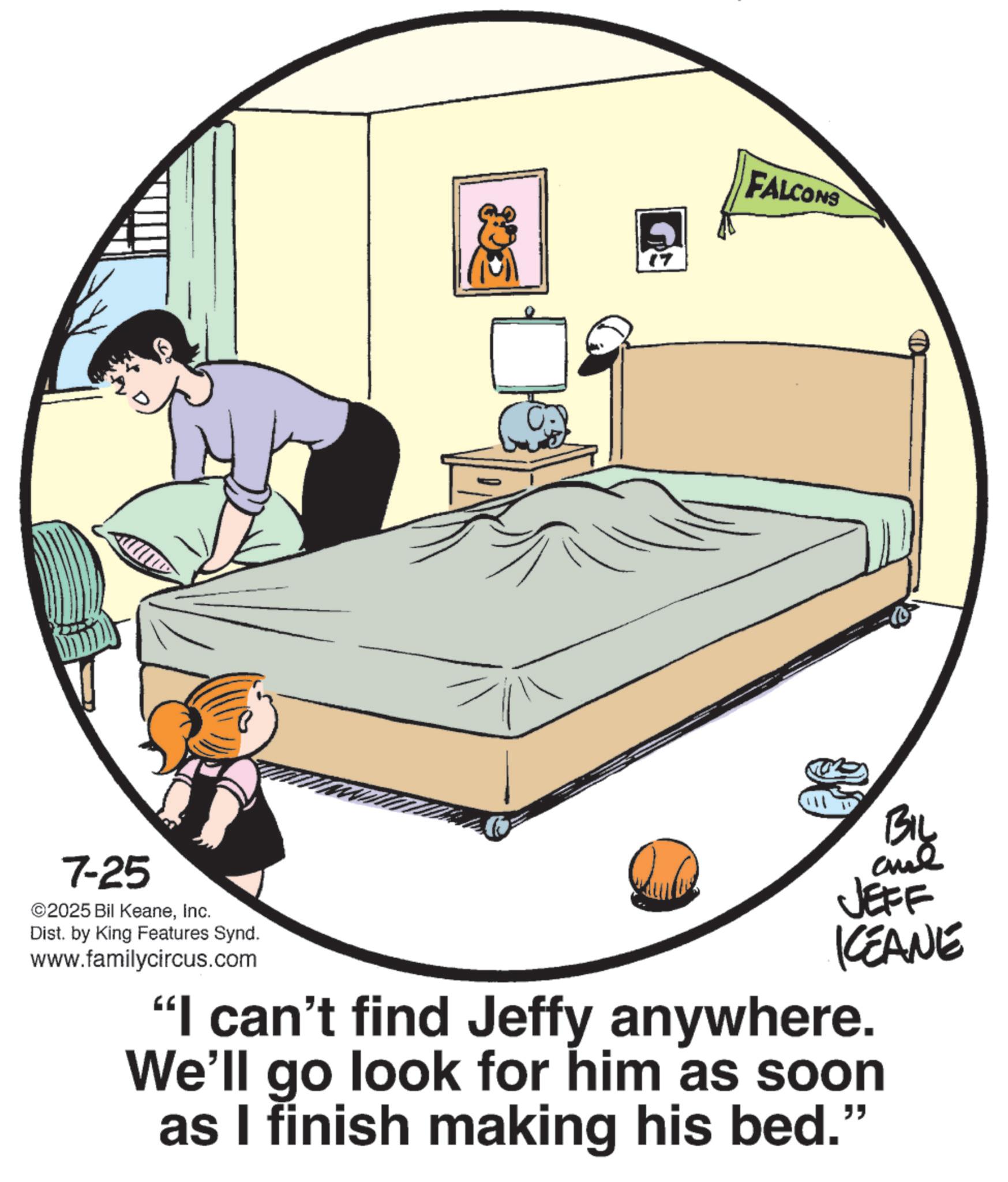 Clip art OCR: ? 17 FALCONS Big 7-25 ©2025 Bil KeaneInc. Dist. by King Features Synd. www.familycircus.com JEFF KCEANE "I can't find Jeffy anywhere. We'll go look for him as soon as I finish making his bed." ? 17 FALCONS Big 7-25 © 2025 Bil KeaneInc. Dist . by King Features Synd . www.familycircus.com JEFF KCEANE " I can't find Jeffy anywhere . We'll go look for him as soon as I finish making his bed . "
