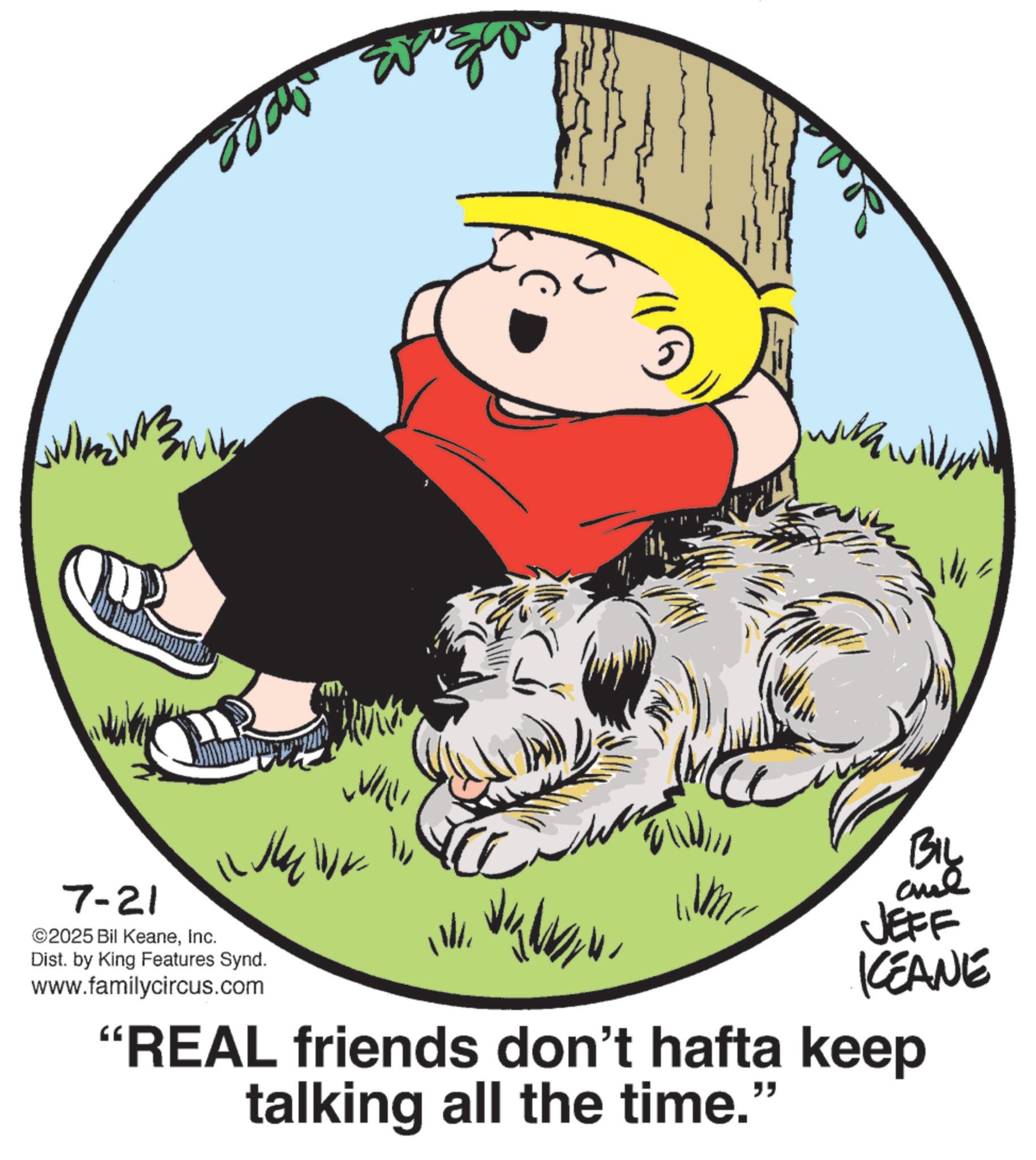 Fiction OCR: 7-21 ©2025 Bil KeaneInc. Dist. by King Features Synd. www.familycircus.com BIL JEFF KEANE "REAL friends don't hafta keep talking all the time." 7-21 © 2025 Bil KeaneInc. Dist . by King Features Synd . www.familycircus.com BIL JEFF KEANE " REAL friends don't hafta keep talking all the time . "
