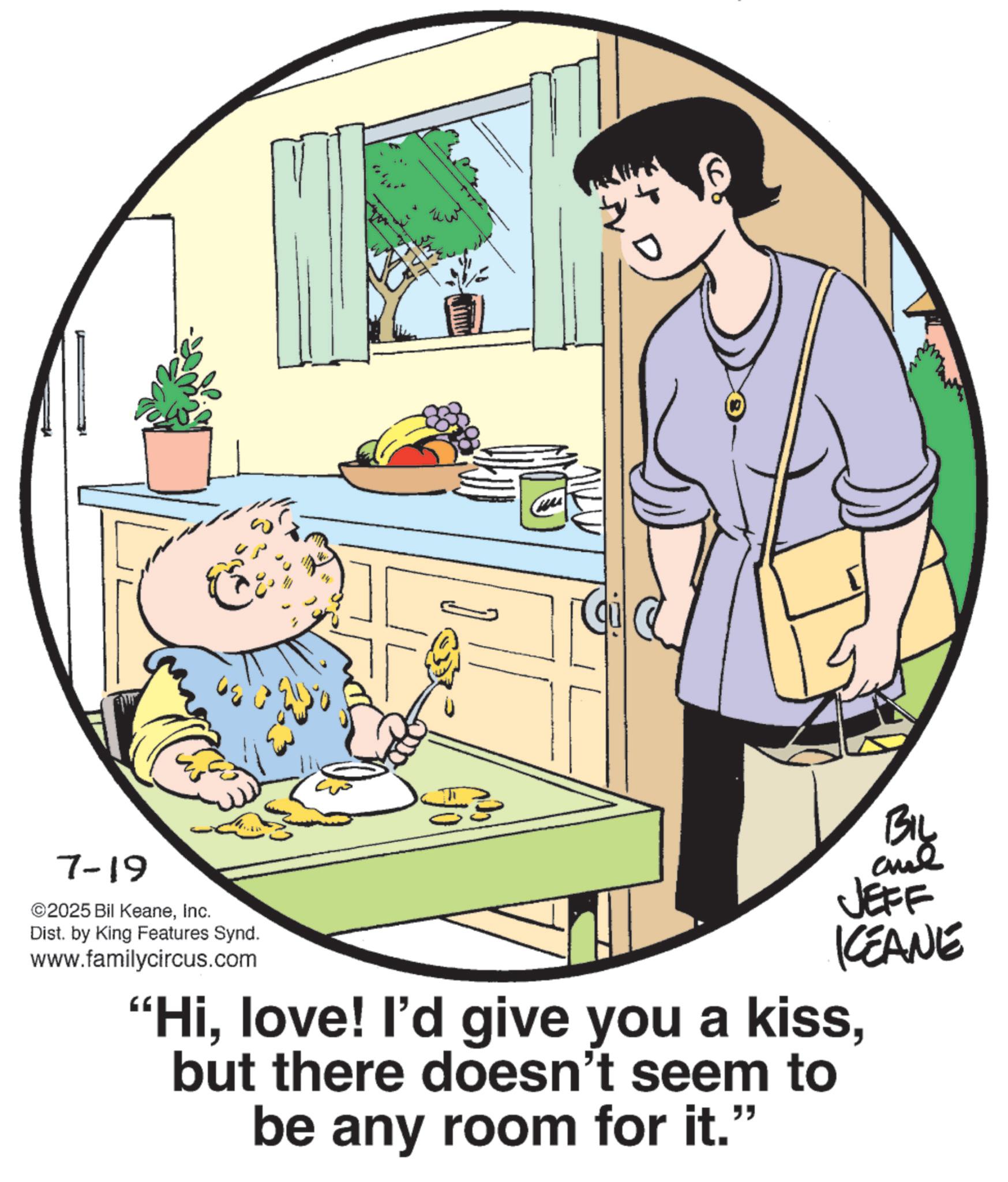 Publication OCR: 7-19 ©2025 Bil KeaneInc. C Dist. by King Features Synd. www.familycircus.com JEFF KCEANE "Hibut there doesn't seem to be any room for it." 7-19 © 2025 Bil KeaneInc. C Dist . by King Features Synd . www.familycircus.com JEFF KCEANE " Hilove ! I'd give you a kissbut there doesn't seem to be any room for it . "