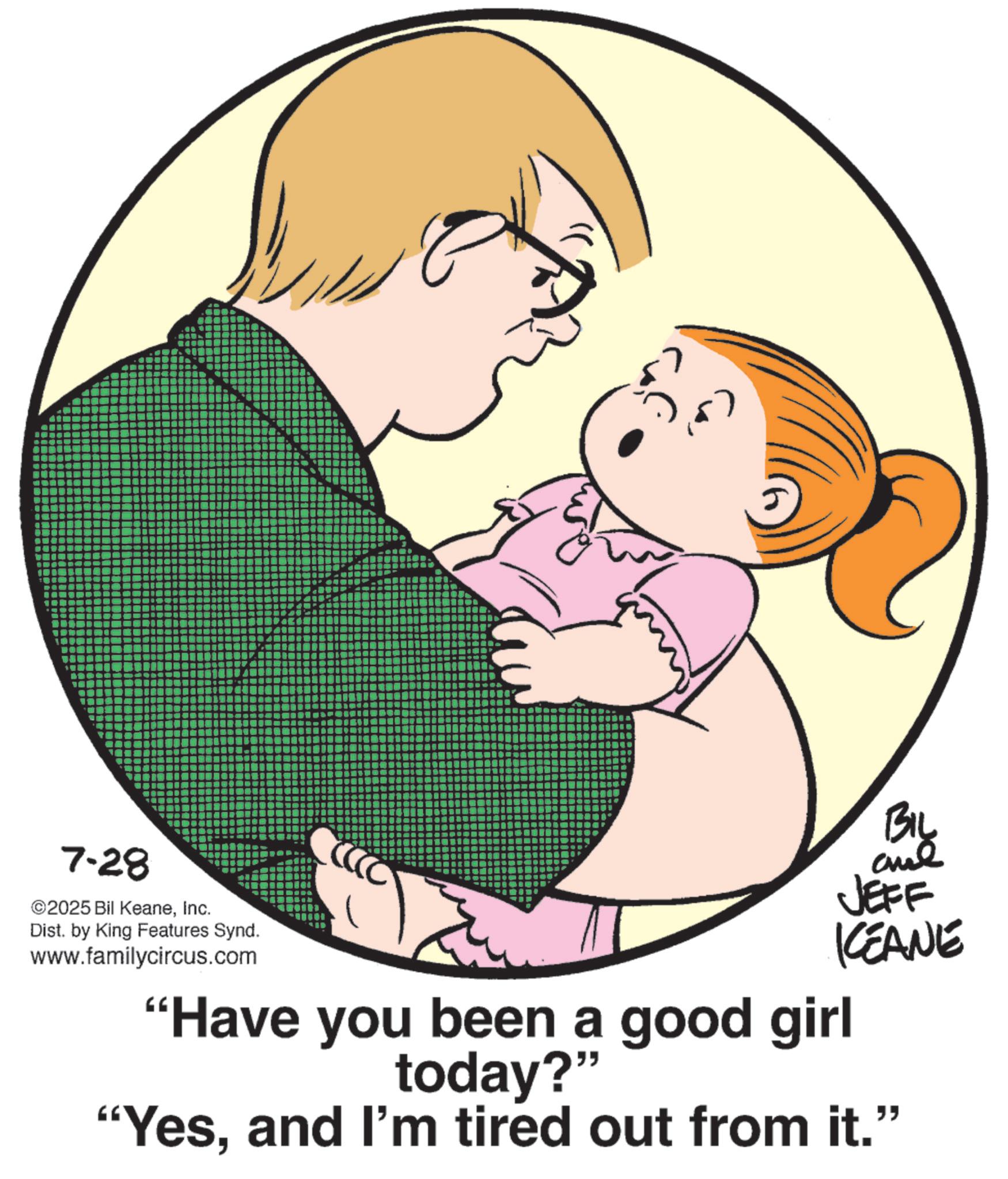 Fiction OCR: BIL 7-28 2025 Bil KeaneInc. Dist. by King Features Synd. www.familycircus.com JEFF KCEANE "Have you been a good girl today?" "Yesand I'm tired out from it." BIL 7-28 2025 Bil KeaneInc. Dist . by King Features Synd . www.familycircus.com JEFF KCEANE " Have you been a good girl today ? " " Yesand I'm tired out from it . "