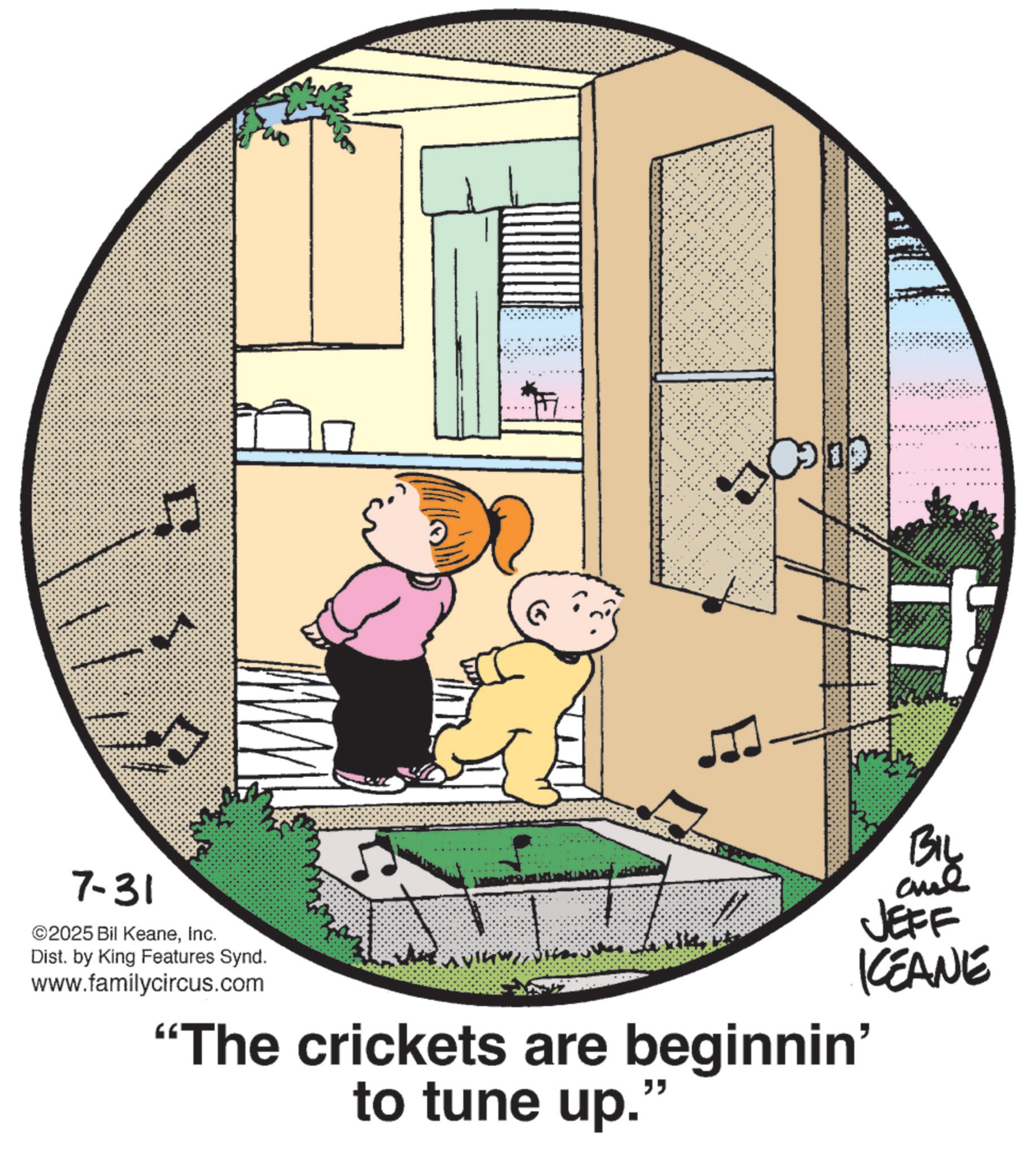 Graphics OCR: 7-31 ©2025 Bil KeaneInc. Dist. by King Features Synd. www.familycircus.com BIL JEFF KCEANE "The crickets are beginnin' " to tune up. 7-31 © 2025 Bil KeaneInc. Dist . by King Features Synd . www.familycircus.com BIL JEFF KCEANE " The crickets are beginnin ' " to tune up .
