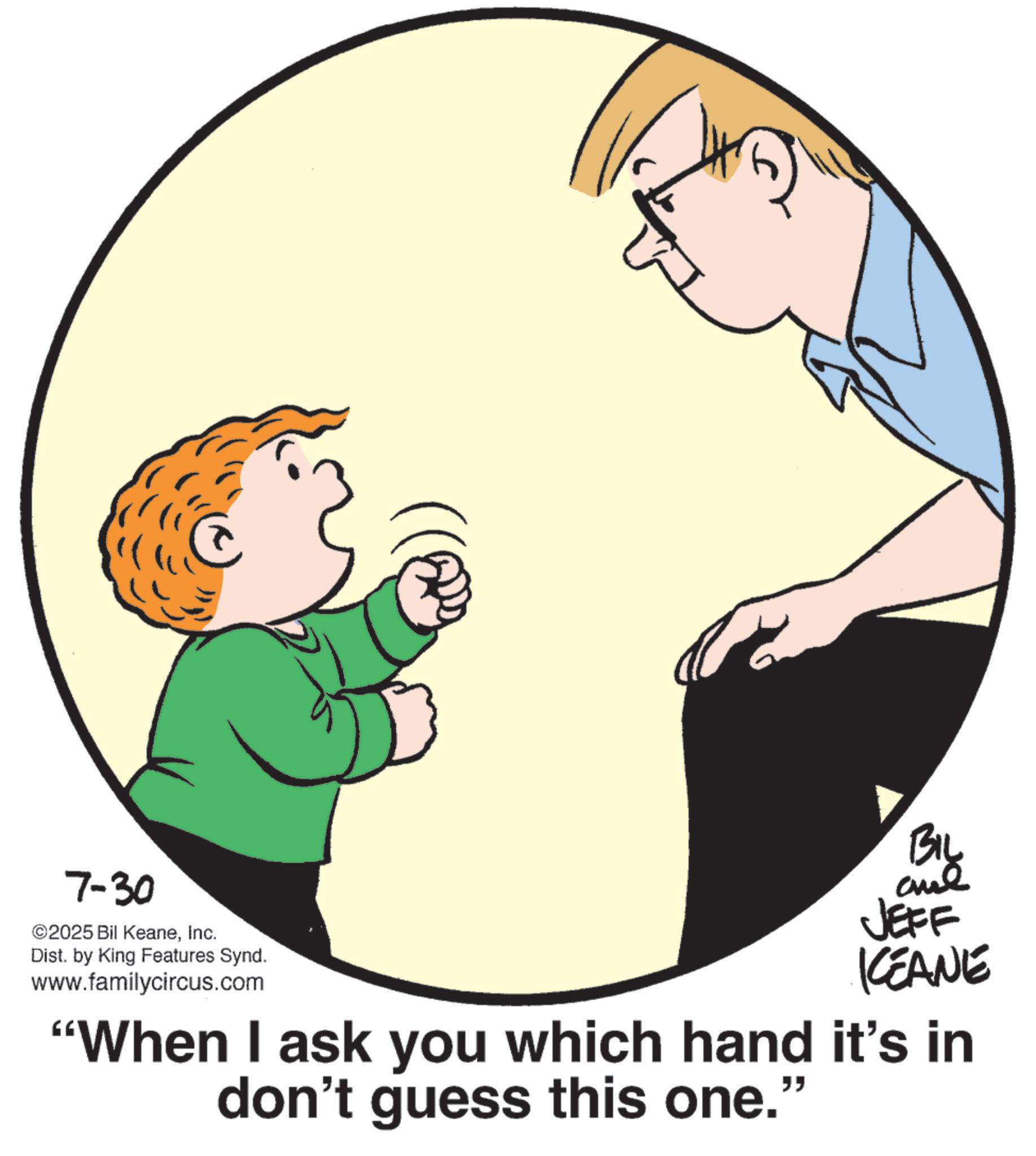 Photo caption OCR: 7-30 ©2025 Bil KeaneInc. Dist. by King Features Synd. www.familycircus.com BIL JEFF ICEANE "When I ask you which hand it's in don't guess this one." 7-30 © 2025 Bil KeaneInc. Dist . by King Features Synd . www.familycircus.com BIL JEFF ICEANE " When I ask you which hand it's in don't guess this one . "